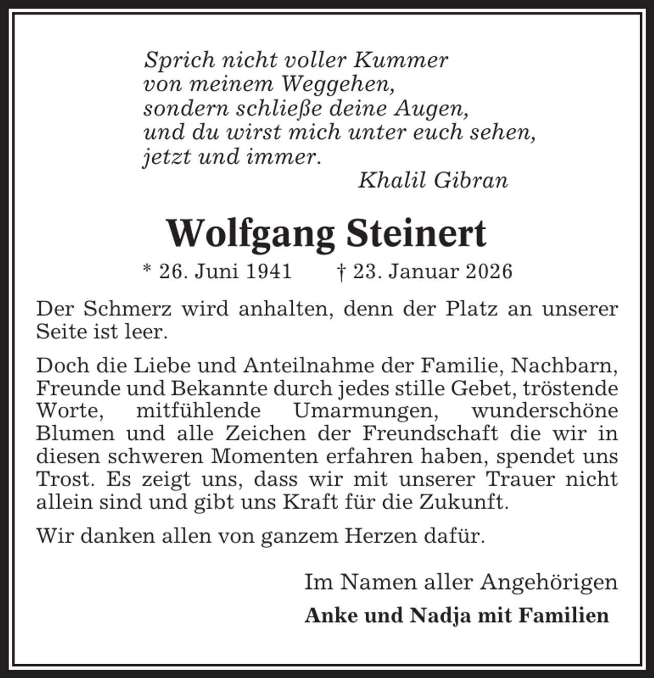<p>Sprich nicht voller Kummer<br />von meinem Weggehen,<br />sondern schließe deine Augen,<br />und du wirst mich unter euch sehen,<br />jetzt und immer.<br />Khalil Gibran</p><p>Wolfgang Steinert<br />* 26. Juni 1941</p><p>† 23. Januar 2026</p><p>Der Schmerz wird anhalten, denn der Platz an unserer<br />Seite ist leer.<br />Doch die Liebe und Anteilnahme der Familie, Nachbarn,<br />Freunde und Bekannte durch jedes stille Gebet, tröstende<br />Worte, mitfühlende Umarmungen, wunderschöne<br />Blumen und alle Zeichen der Freundschaft die wir in<br />diesen schweren Momenten erfahren haben, spendet uns<br />Trost. Es zeigt uns, dass wir mit unserer Trauer nicht<br />allein sind und gibt uns Kraft für die Zukunft.<br />Wir danken allen von ganzem Herzen dafür.</p><p>Im Namen aller Angehörigen<br />Anke und Nadja mit Familien</p>