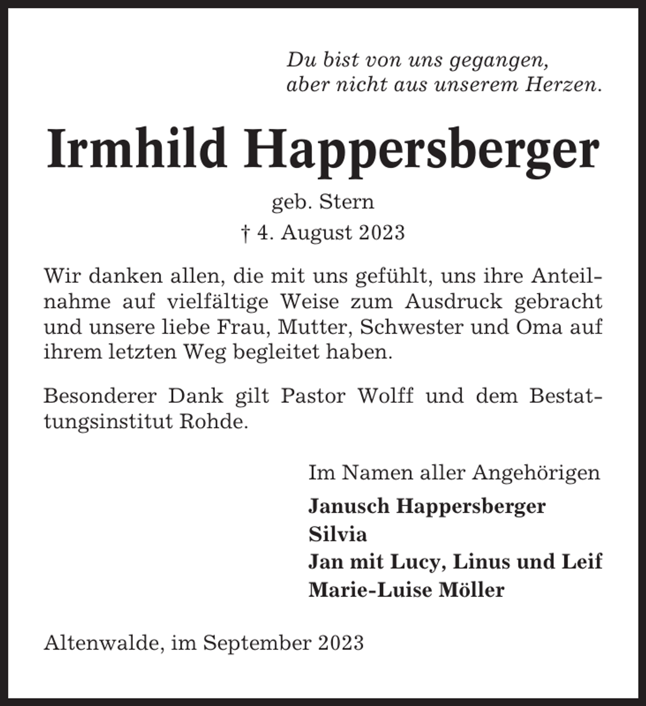 <p>Du bist von uns gegangen,<br />aber nicht aus unserem Herzen.</p><p>Irmhild Happersberger<br />geb. Stern<br />† 4. August 2023<br />Wir danken allen, die mit uns gefühlt, uns ihre Anteilnahme auf vielfältige Weise zum Ausdruck gebracht<br />und unsere liebe Frau, Mutter, Schwester und Oma auf<br />ihrem letzten Weg begleitet haben.<br />Besonderer Dank gilt Pastor Wolff und dem Bestattungsinstitut Rohde.<br />Im Namen aller Angehörigen<br />Janusch Happersberger<br />Silvia<br />Jan mit Lucy, Linus und Leif<br />Marie-Luise Möller<br />Altenwalde, im September 2023</p>