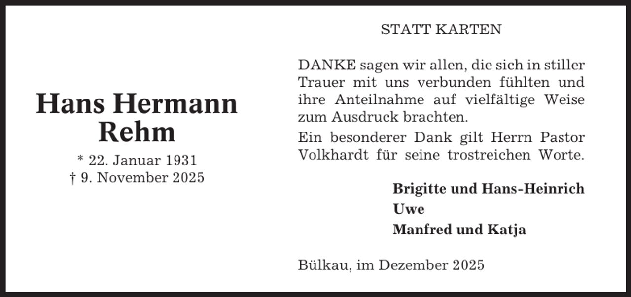 <p>STATT KARTEN</p><p>Hans Hermann<br />Rehm<br />* 22. Januar 1931<br />† 9. November 2025</p><p>DANKE sagen wir allen, die sich in stiller<br />Trauer mit uns verbunden fühlten und<br />ihre Anteilnahme auf vielfältige Weise<br />zum Ausdruck brachten.<br />Ein besonderer Dank gilt Herrn Pastor<br />Volkhardt für seine trostreichen Worte.<br />Brigitte und Hans-Heinrich<br />Uwe<br />Manfred und Katja<br />Bülkau, im Dezember 2025</p>