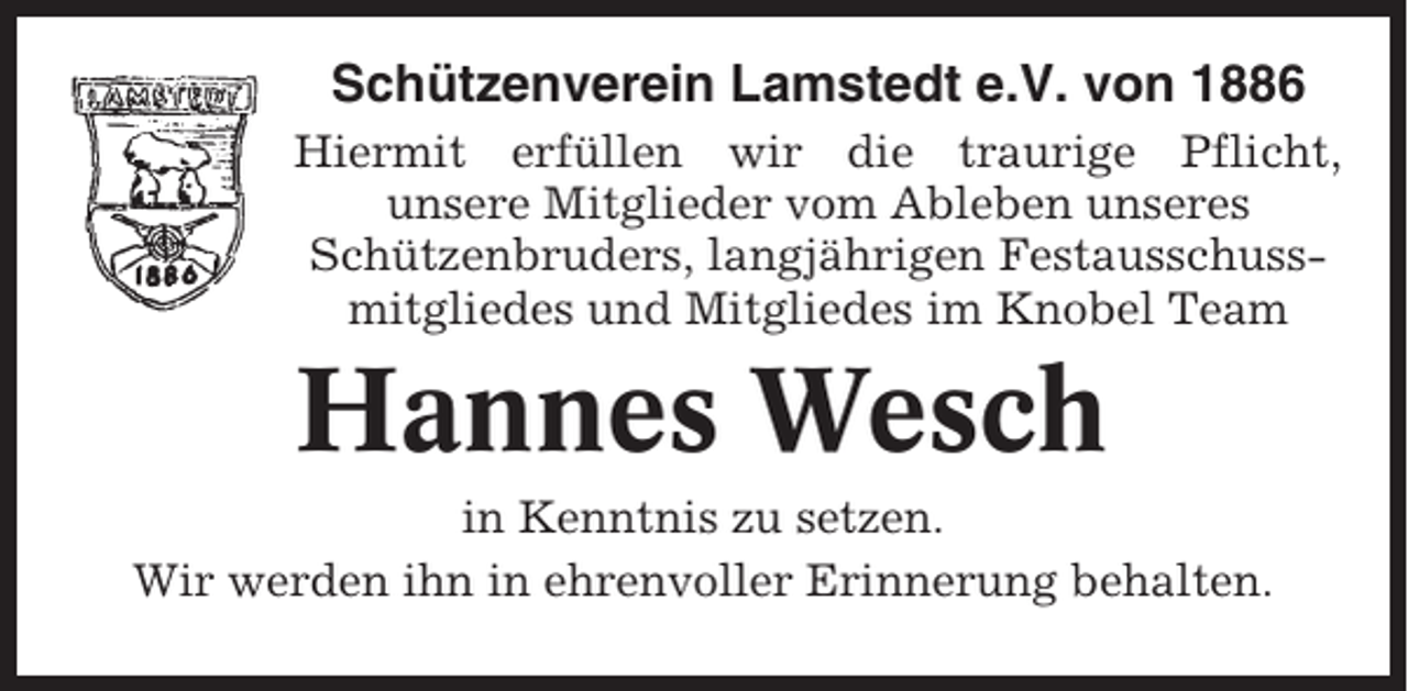<p>Schützenverein Lamstedt e.V. von 1886<br />Hiermit erfüllen wir die traurige Pflicht,<br />unsere Mitglieder vom Ableben unseres<br />Schützenbruders, langjährigen Festausschussmitgliedes und Mitgliedes im Knobel Team</p><p>Hannes Wesch<br />in Kenntnis zu setzen.<br />Wir werden ihn in ehrenvoller Erinnerung behalten.</p>