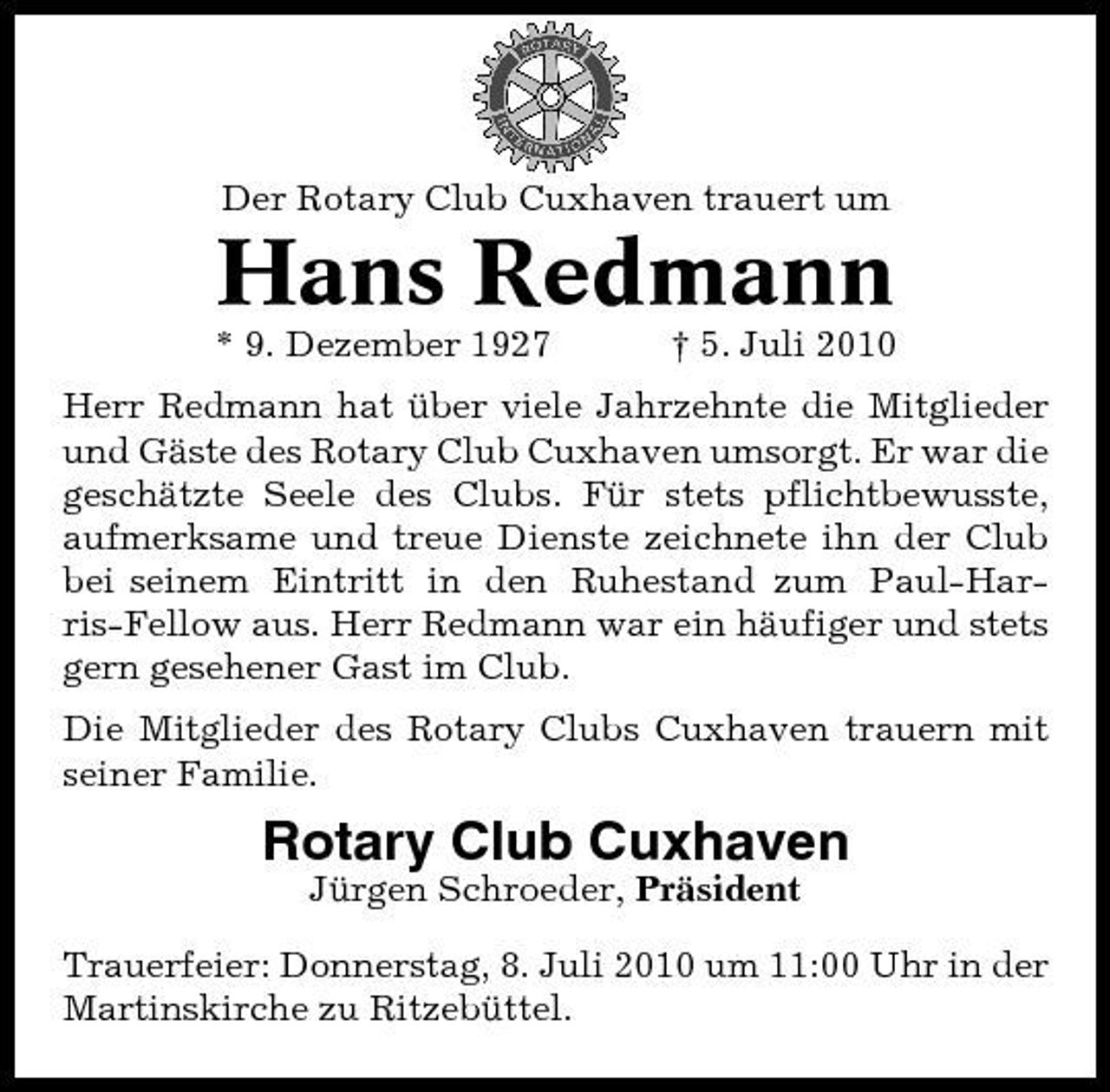 <p>Der Rotary Club Cuxhaven trauert um</p><p>Hans Redmann<br />* 9. Dezember 1927 † 5. Juli 2010 Herr Redmann hat über viele Jahrzehnte die Mitglieder und Gäste des Rotary Club Cuxhaven umsorgt. Er war die geschätzte Seele des Clubs. Für stets pflichtbewusste, aufmerksame und treue Dienste zeichnete ihn der Club bei seinem Eintritt in den Ruhestand zum Paul-Harris-Fellow aus. Herr Redmann war ein häufiger und stets gern gesehener Gast im Club. Die Mitglieder des Rotary Clubs Cuxhaven trauern mit seiner Familie.</p><p>Rotary Club Cuxhaven<br />Jürgen Schroeder, Präsident Trauerfeier: Donnerstag, 8. Juli 2010 um 11:00 Uhr in der Martinskirche zu Ritzebüttel.</p>