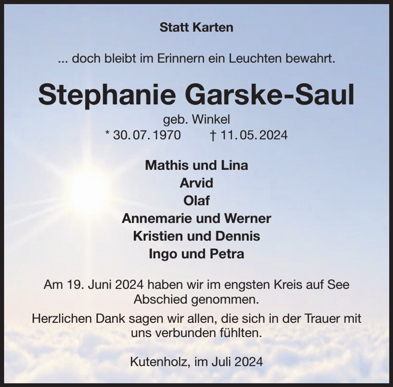 <p>Statt Karten<br />... doch bleibt im Erinnern ein Leuchten bewahrt.</p>
<p>Stephanie Garske-Saul<br />geb. Winkel<br />* 30. 07. 1970<br />† 11. 05. 2024</p>
<p>Mathis und Lina<br />Arvid<br />Olaf<br />Annemarie und Werner<br />Kristien und Dennis<br />Ingo und Petra<br />Am 19. Juni 2024 haben wir im engsten Kreis auf See<br />Abschied genommen.<br />Herzlichen Dank sagen wir allen, die sich in der Trauer mit<br />uns verbunden fühlten.<br />Kutenholz, im Juli 2024</p>