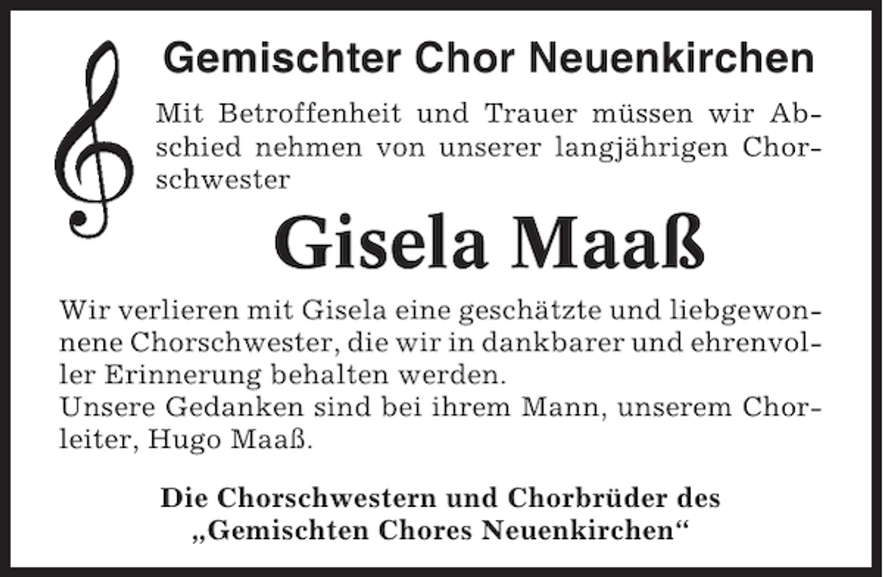 <p>Gemischter Chor Neuenkirchen<br />Mit Betroffenheit und Trauer müssen wir Abschied nehmen von unserer langjährigen Chorschwester</p>
<p>Gisela Maaß<br />Wir verlieren mit Gisela eine geschätzte und liebgewonnene Chorschwester, die wir in dankbarer und ehrenvoller Erinnerung behalten werden.<br />Unsere Gedanken sind bei ihrem Mann, unserem Chorleiter, Hugo Maaß.<br />Die Chorschwestern und Chorbrüder des<br />„Gemischten Chores Neuenkirchen“</p>