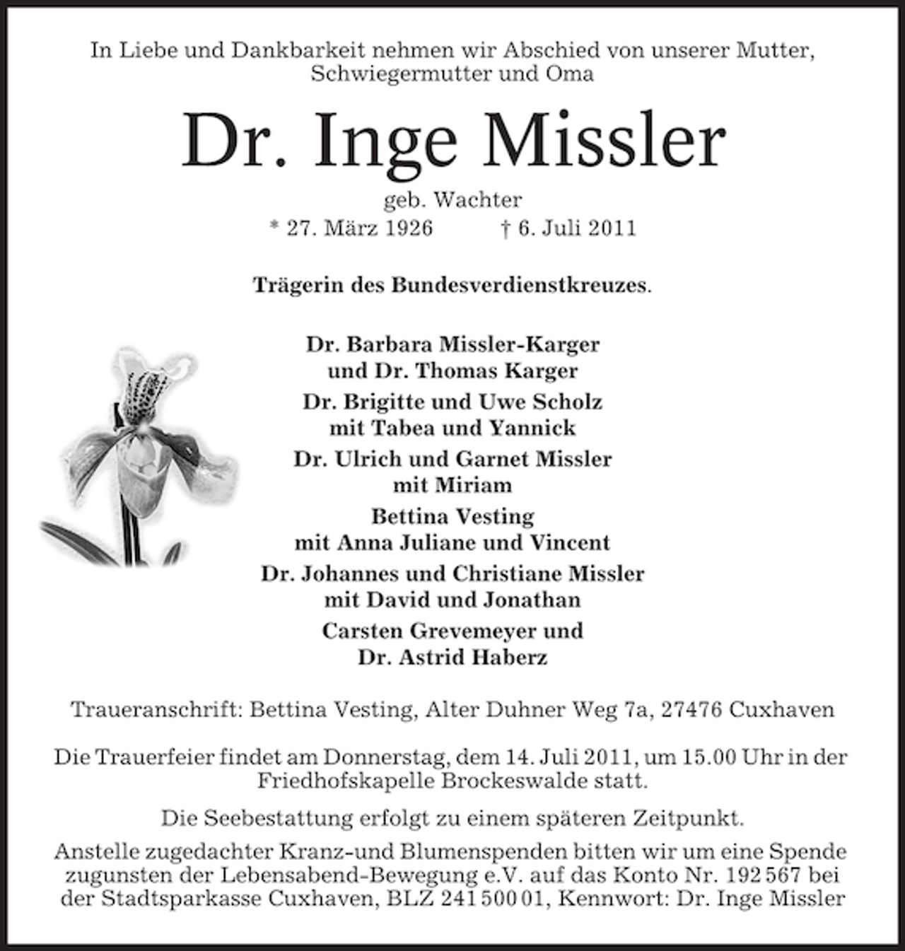 <p>In Liebe und Dankbarkeit nehmen wir Abschied von unserer Mutter,<br />Schwiegermutter und Oma</p><p>Dr. Inge Missler<br />geb. Wachter<br />* 27. März 1926<br />† 6. Juli 2011<br />Trägerin des Bundesverdienstkreuzes.<br />Dr. Barbara Missler-Karger<br />und Dr. Thomas Karger<br />Dr. Brigitte und Uwe Scholz<br />mit Tabea und Yannick<br />Dr. Ulrich und Garnet Missler<br />mit Miriam<br />Bettina Vesting<br />mit Anna Juliane und Vincent<br />Dr. Johannes und Christiane Missler<br />mit David und Jonathan<br />Carsten Grevemeyer und<br />Dr. Astrid Haberz<br />Traueranschrift: Bettina Vesting, Alter Duhner Weg 7a, 27476 Cuxhaven<br />Die Trauerfeier findet am Donnerstag, dem 14. Juli 2011, um 15.00 Uhr in der<br />Friedhofskapelle Brockeswalde statt.<br />Die Seebestattung erfolgt zu einem späteren Zeitpunkt.<br />Anstelle zugedachter Kranz-und Blumenspenden bitten wir um eine Spende<br />zugunsten der Lebensabend-Bewegung e.V. auf das Konto Nr. 192 567 bei<br />der Stadtsparkasse Cuxhaven, BLZ 241 501, Kennwort: Dr. Inge Missler</p>