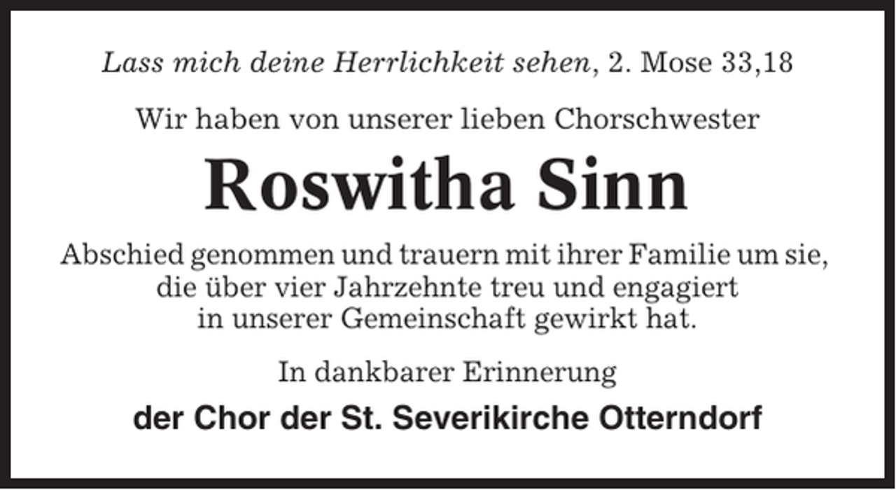 <p>Lass mich deine Herrlichkeit sehen, 2. Mose 33,18<br />Wir haben von unserer lieben Chorschwester</p><p>Roswitha Sinn<br />Abschied genommen und trauern mit ihrer Familie um sie,<br />die über vier Jahrzehnte treu und engagiert<br />in unserer Gemeinschaft gewirkt hat.<br />In dankbarer Erinnerung</p><p>der Chor der St. Severikirche Otterndorf</p>