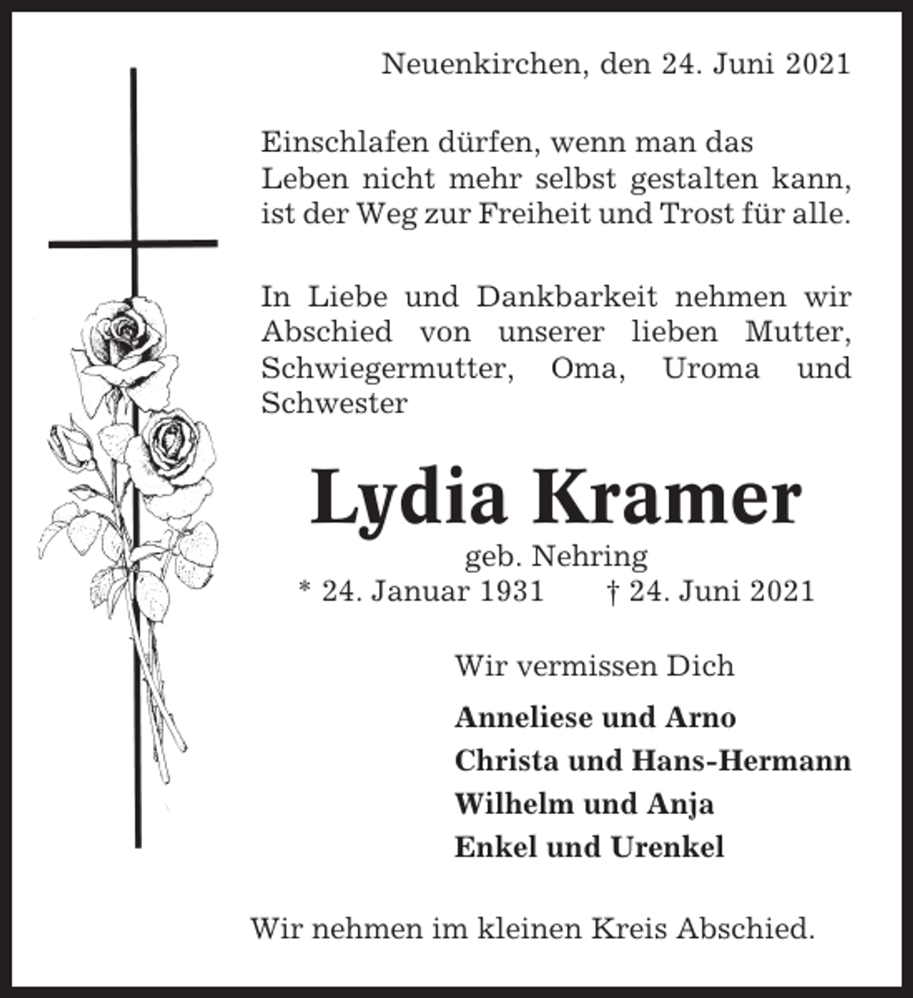 <p>Neuenkirchen, den 24. Juni 2021<br />Einschlafen dürfen, wenn man das<br />Leben nicht mehr selbst gestalten kann,<br />ist der Weg zur Freiheit und Trost für alle.<br />In Liebe und Dankbarkeit nehmen wir<br />Abschied von unserer lieben Mutter,<br />Schwiegermutter, Oma, Uroma und<br />Schwester</p><p>Lydia Kramer<br />geb. Nehring<br />* 24. Januar 1931<br />† 24. Juni 2021<br />Wir vermissen Dich<br />Anneliese und Arno<br />Christa und Hans-Hermann<br />Wilhelm und Anja<br />Enkel und Urenkel<br />Wir nehmen im kleinen Kreis Abschied.</p>