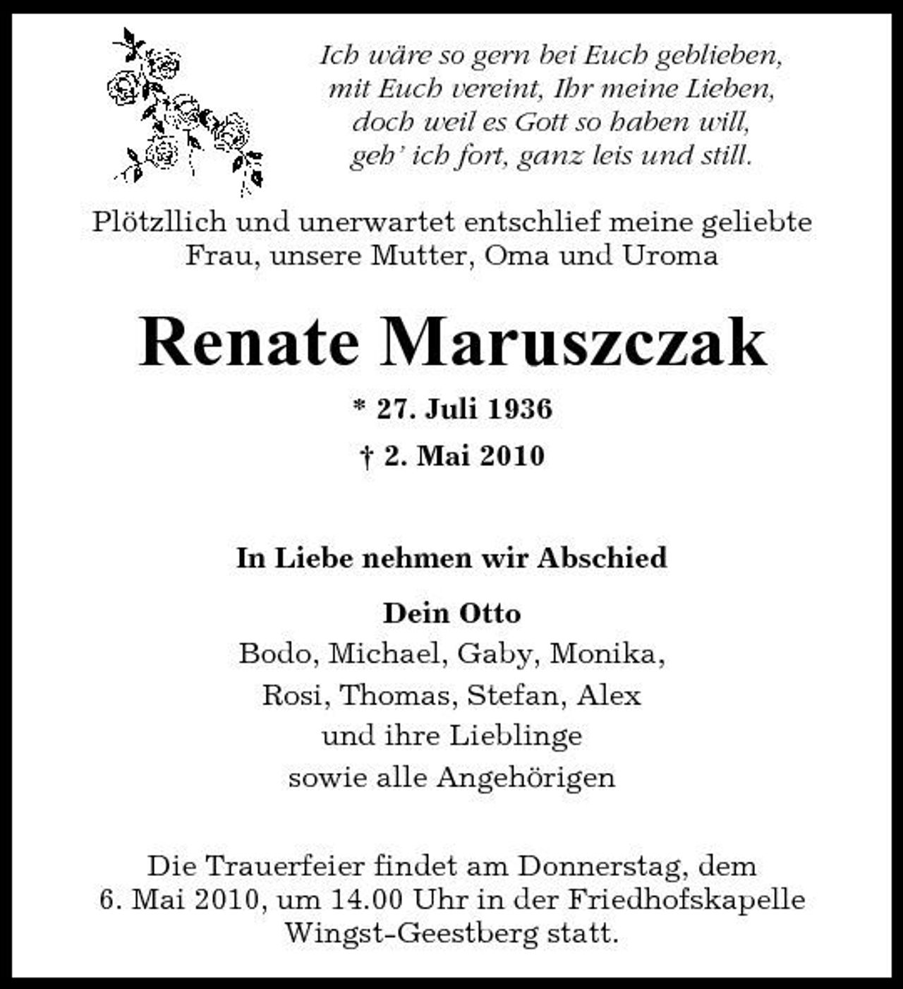 <p>Ich wäre so gern bei Euch geblieben, mit Euch vereint, Ihr meine Lieben, doch weil es Gott so haben will, geh’ ich fort, ganz leis und still. Plötzllich und unerwartet entschlief meine geliebte Frau, unsere Mutter, Oma und Uroma</p><p>Renate Maruszczak<br />* 27. Juli 1936 † 2. Mai 2010 In Liebe nehmen wir Abschied Dein Otto Bodo, Michael, Gaby, Monika, Rosi, Thomas, Stefan, Alex und ihre Lieblinge sowie alle Angehörigen Die Trauerfeier findet am Donnerstag, dem 6. Mai 2010, um 14.00 Uhr in der Friedhofskapelle Wingst-Geestberg statt.</p>