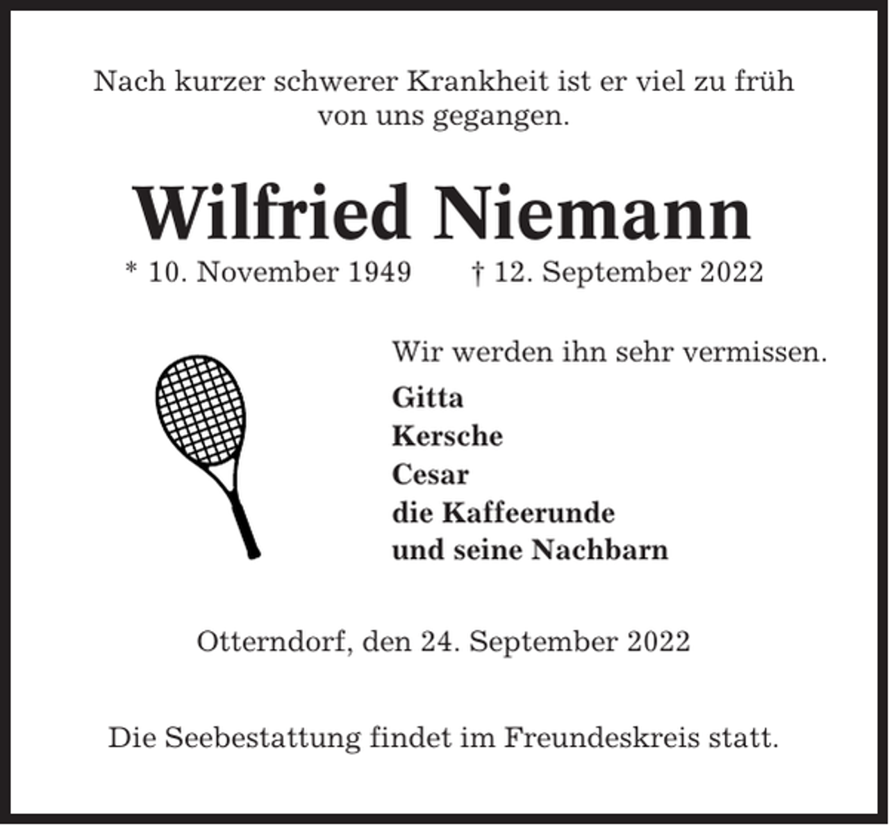 <p>Nach kurzer schwerer Krankheit ist er viel zu früh<br />von uns gegangen.</p><p>Wilfried Niemann<br />* 10. November 1949</p><p>† 12. September 2022</p><p>Wir werden ihn sehr vermissen.<br />Gitta<br />Kersche<br />Cesar<br />die Kaffeerunde<br />und seine Nachbarn<br />Otterndorf, den 24. September 2022<br />Die Seebestattung findet im Freundeskreis statt.</p>