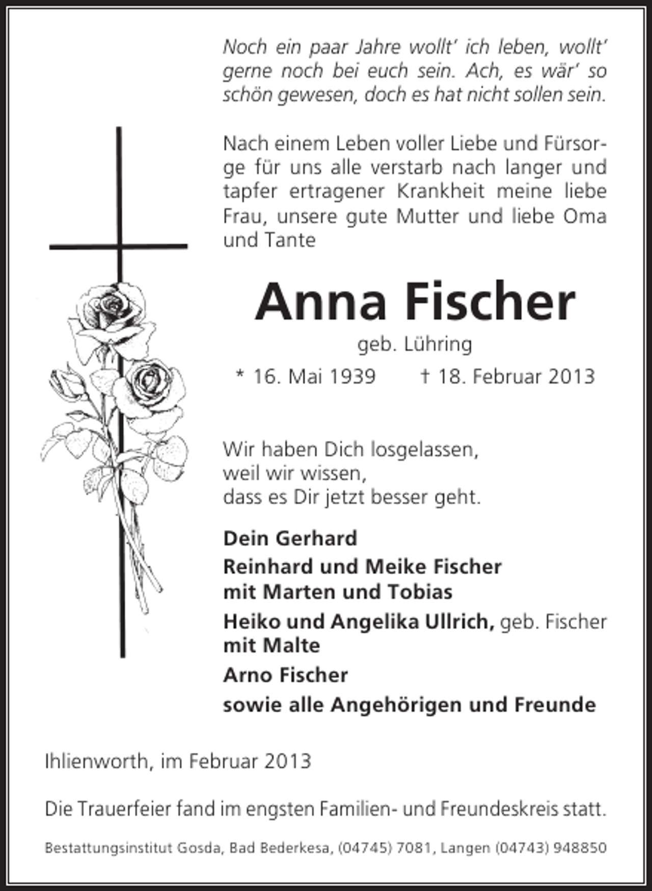 <p>Noch ein paar Jahre wollt’ ich leben, wollt’<br />gerne noch bei euch sein. Ach, es wär’ so<br />schön gewesen, doch es hat nicht sollen sein.<br />Nach einem Leben voller Liebe und Fürsorge für uns alle verstarb nach langer und<br />tapfer ertragener Krankheit meine liebe<br />Frau, unsere gute Mutter und liebe Oma<br />und Tante</p><p>Anna Fischer<br />geb. Lühring<br />* 16. Mai 1939<br />† 18. Februar 2013<br />Wir haben Dich losgelassen,<br />weil wir wissen,<br />dass es Dir jetzt besser geht.<br />Dein Gerhard<br />Reinhard und Meike Fischer<br />mit Marten und Tobias<br />Heiko und Angelika Ullrich, geb. Fischer<br />mit Malte<br />Arno Fischer<br />sowie alle Angehörigen und Freunde<br />Ihlienworth, im Februar 2013<br />Die Trauerfeier fand im engsten Familien- und Freundeskreis statt.<br />Bestattungsinstitut Gosda, Bad Bederkesa, (04745) 7081, Langen (04743) 948850</p>