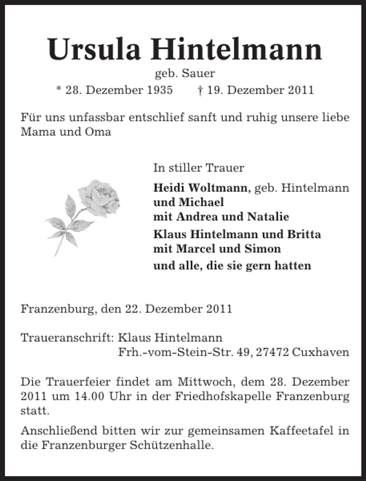 <p>Ursula Hintelmann<br />geb. Sauer<br />* 28. Dezember 1935<br />† 19. Dezember 2011<br />Für uns unfassbar entschlief sanft und ruhig unsere liebe<br />Mama und Oma<br />In stiller Trauer<br />Heidi Woltmann, geb. Hintelmann<br />und Michael<br />mit Andrea und Natalie<br />Klaus Hintelmann und Britta<br />mit Marcel und Simon<br />und alle, die sie gern hatten</p><p>Franzenburg, den 22. Dezember 2011<br />Traueranschrift: Klaus Hintelmann<br />Frh.-vom-Stein-Str. 49, 27472 Cuxhaven<br />Die Trauerfeier findet am Mittwoch, dem 28. Dezember<br />2011 um 14.00 Uhr in der Friedhofskapelle Franzenburg<br />statt.<br />Anschließend bitten wir zur gemeinsamen Kaffeetafel in<br />die Franzenburger Schützenhalle.</p>