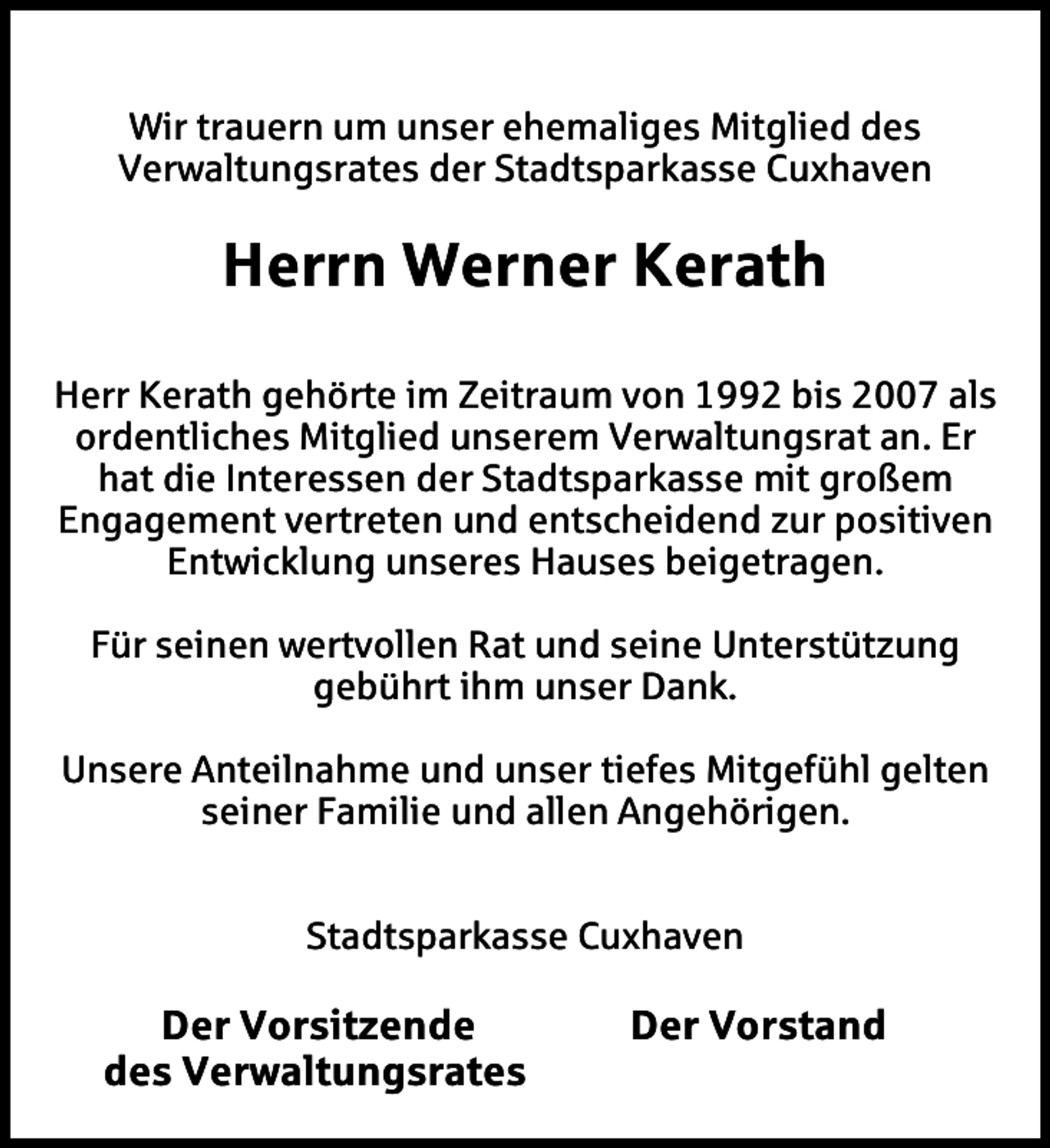 <p>Wir trauern um unser ehemaliges Mitglied des<br />Verwaltungsrates der Stadtsparkasse Cuxhaven</p><p>Herrn Werner Kerath<br />Herr Kerath gehörte im Zeitraum von 1992 bis 2007 als<br />ordentliches Mitglied unserem Verwaltungsrat an. Er<br />hat die Interessen der Stadtsparkasse mit großem<br />Engagement vertreten und entscheidend zur positiven<br />Entwicklung unseres Hauses beigetragen.<br />Für seinen wertvollen Rat und seine Unterstützung<br />gebührt ihm unser Dank.<br />Unsere Anteilnahme und unser tiefes Mitgefühl gelten<br />seiner Familie und allen Angehörigen.<br />Stadtsparkasse Cuxhaven</p><p>Der Vorsitzende<br />des Verwaltungsrates</p><p>Der Vorstand</p>