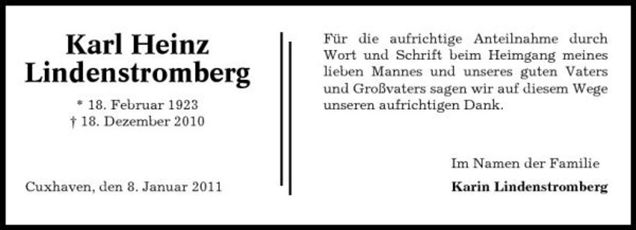 <p>Karl Heinz Lindenstromberg<br />* 18. Februar 1923 † 18. Dezember 2010</p><p>Für die aufrichtige Anteilnahme durch Wort und Schrift beim Heimgang meines lieben Mannes und unseres guten Vaters und Großvaters sagen wir auf diesem Wege unseren aufrichtigen Dank.</p><p>Im Namen der Familie Cuxhaven, den 8. Januar 2011 Karin Lindenstromberg</p>
