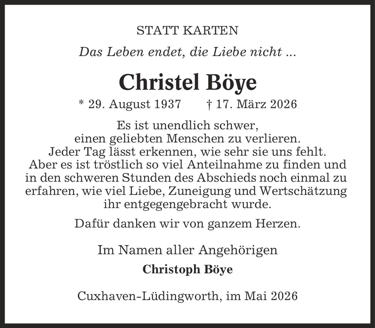 STATT KARTEN Das Leben endet, die Liebe nicht ... Christel Böye * 29. August 1937 | 17. März 2026 Es ist unendlich schwer, einen geliebten Menschen zu verlieren. Jeder Tag lässt erkennen, wie sehr sie uns fehlt. Aber es ist tröstlich so viel Anteilnahme zu finden und in den schweren Stunden des Abschieds noch einmal zu erfahren, wie viel Liebe, Zuneigung und Wertschätzung ihr entgegengebracht wurde. Dafür danken wir von ganzem Herzen. Im Namen aller Angehörigen Christoph Böye Cuxhaven-Lüdingworth, im Mai 2026