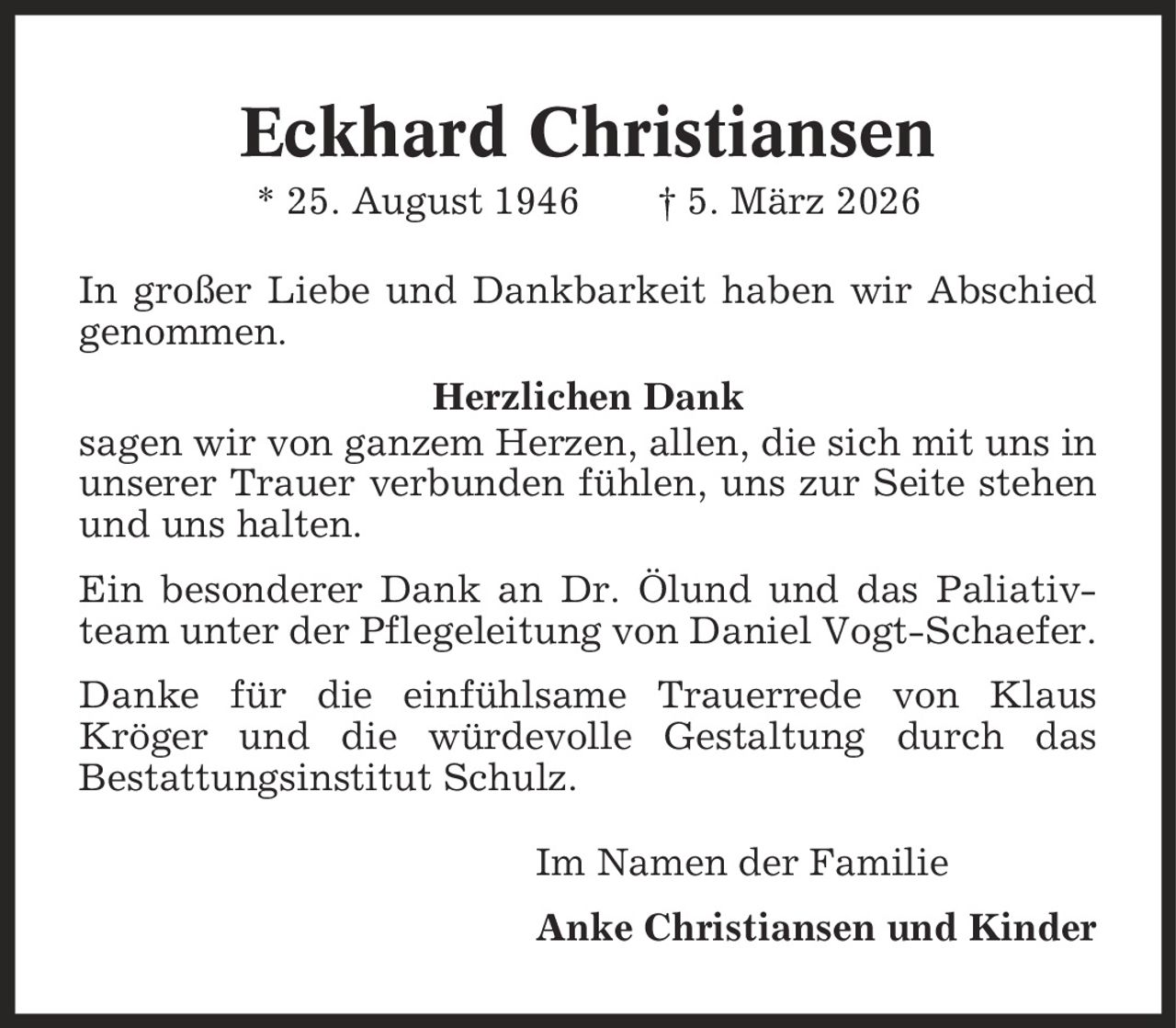 Eckhard Christiansen * 25. August 1946 | 5. März 2026 In großer Liebe und Dankbarkeit haben wir Abschied genommen. Herzlichen Dank sagen wir von ganzem Herzen, allen, die sich mit uns in unserer Trauer verbunden fühlen, uns zur Seite stehen und uns halten. Ein besonderer Dank an Dr. Ölund und das Paliativteam unter der Pflegeleitung von Daniel Vogt-Schaefer. Danke für die einfühlsame Trauerrede von Klaus Kröger und die würdevolle Gestaltung durch das Bestattungsinstitut Schulz. Im Namen der Familie Anke Christiansen und Kinder