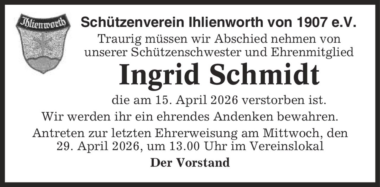Schützenverein Ihlienworth von 1907 e.V. Traurig müssen wir Abschied nehmen von unserer Schützenschwester und Ehrenmitglied Ingrid Schmidt die am 15. April 2026 verstorben ist. Wir werden ihr ein ehrendes Andenken bewahren. Antreten zur letzten Ehrerweisung am Mittwoch, den 29. April 2026, um 13.00 Uhr im Vereinslokal Der Vorstand