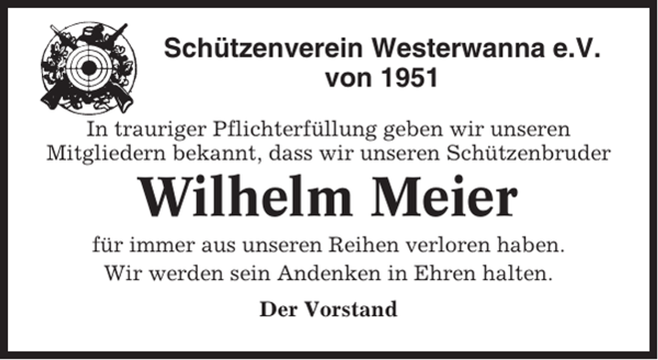 <p>Schützenverein Westerwanna e.V.<br />von 1951<br />In trauriger Pflichterfüllung geben wir unseren<br />Mitgliedern bekannt, dass wir unseren Schützenbruder</p><p>Wilhelm Meier<br />für immer aus unseren Reihen verloren haben.<br />Wir werden sein Andenken in Ehren halten.<br />Der Vorstand</p>