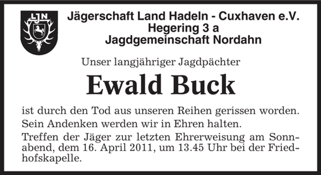 <p>Jägerschaft Land Hadeln - Cuxhaven e.V. Hegering 3 a Jagdgemeinschaft Nordahn<br />Unser langjähriger Jagdpächter</p><p>Ewald Buck<br />ist durch den Tod aus unseren Reihen gerissen worden. Sein Andenken werden wir in Ehren halten. Treffen der Jäger zur letzten Ehrerweisung am Sonnabend, dem 16. April 2011, um 13.45 Uhr bei der Friedhofskapelle.</p>