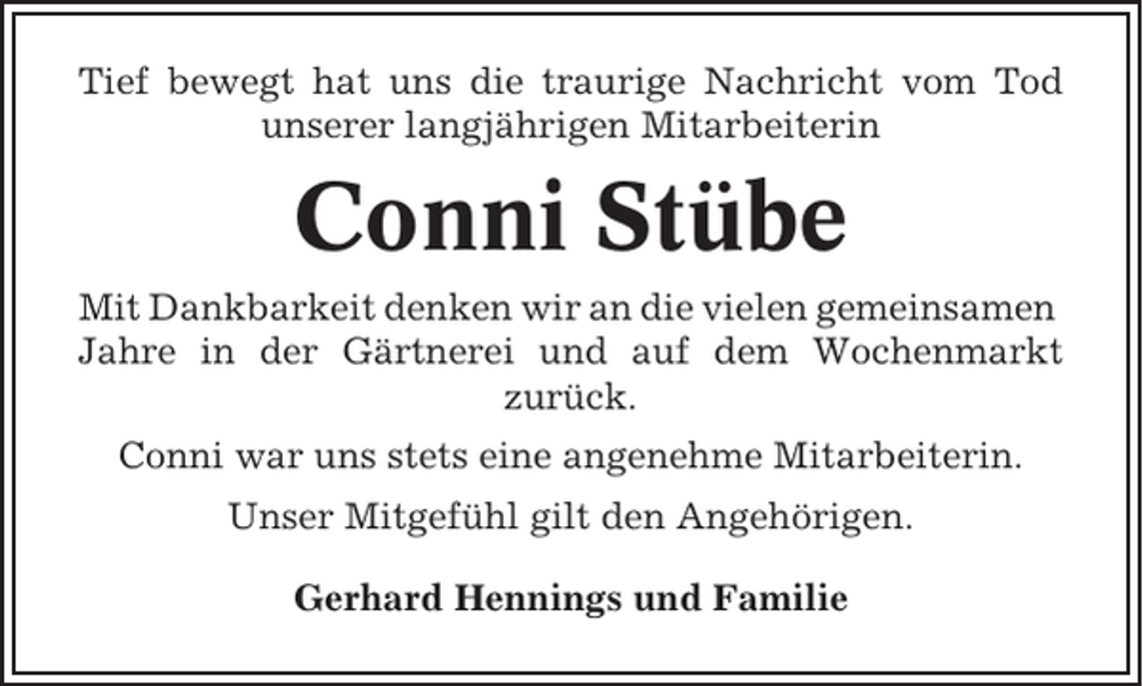 <p>Tief bewegt hat uns die traurige Nachricht vom Tod<br />unserer langjährigen Mitarbeiterin</p><p>Conni Stübe<br />Mit Dankbarkeit denken wir an die vielen gemeinsamen<br />Jahre in der Gärtnerei und auf dem Wochenmarkt<br />zurück.<br />Conni war uns stets eine angenehme Mitarbeiterin.<br />Unser Mitgefühl gilt den Angehörigen.<br />Gerhard Hennings und Familie</p>