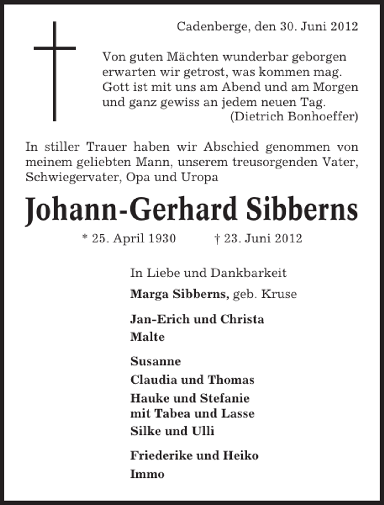 <p>Cadenberge, den 30. Juni 2012<br />Von guten Mächten wunderbar geborgen<br />erwarten wir getrost, was kommen mag.<br />Gott ist mit uns am Abend und am Morgen<br />und ganz gewiss an jedem neuen Tag.<br />(Dietrich Bonhoeffer)<br />In stiller Trauer haben wir Abschied genommen von<br />meinem geliebten Mann, unserem treusorgenden Vater,<br />Schwiegervater, Opa und Uropa</p><p>Johann-Gerhard Sibberns<br />* 25. April 1930</p><p>† 23. Juni 2012</p><p>In Liebe und Dankbarkeit<br />Marga Sibberns, geb. Kruse<br />Jan-Erich und Christa<br />Malte<br />Susanne<br />Claudia und Thomas<br />Hauke und Stefanie<br />mit Tabea und Lasse<br />Silke und Ulli<br />Friederike und Heiko<br />Immo</p>