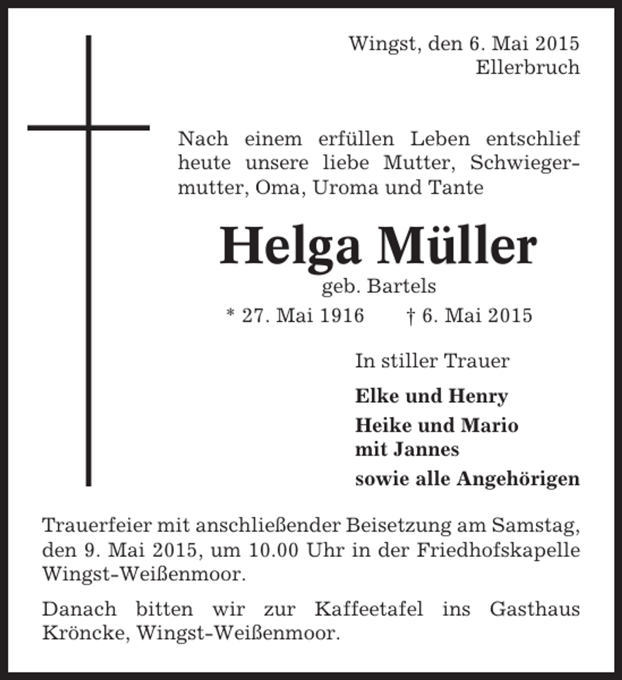 <p>Wingst, den 6. Mai 2015<br />Ellerbruch</p><p>Nach einem erfüllen Leben entschlief<br />heute unsere liebe Mutter, Schwiegermutter, Oma, Uroma und Tante</p><p>Helga Müller<br />geb. Bartels<br />* 27. Mai 1916<br />† 6. Mai 2015<br />In stiller Trauer<br />Elke und Henry<br />Heike und Mario<br />mit Jannes<br />sowie alle Angehörigen<br />Trauerfeier mit anschließender Beisetzung am Samstag,<br />den 9. Mai 2015, um 10.00 Uhr in der Friedhofskapelle<br />Wingst-Weißenmoor.<br />Danach bitten wir zur Kaffeetafel ins Gasthaus<br />Kröncke, Wingst-Weißenmoor.</p>