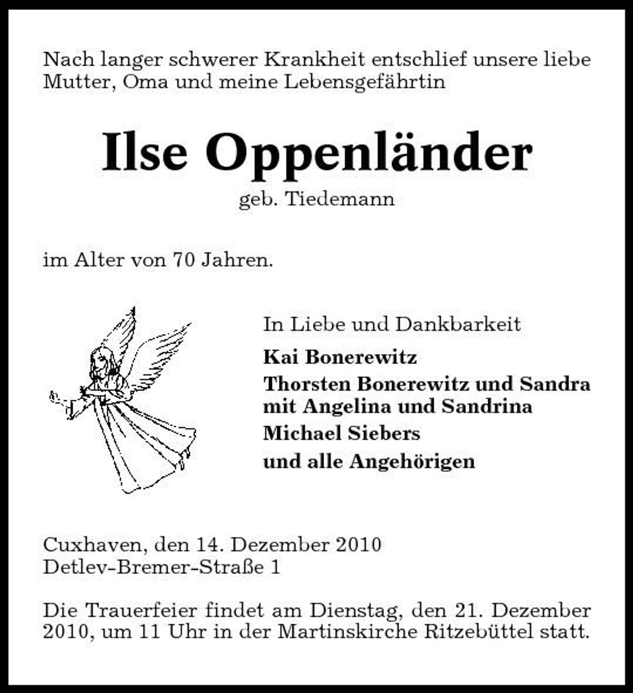 <p>Nach langer schwerer Krankheit entschlief unsere liebe Mutter, Oma und meine Lebensgefährtin</p><p>Ilse Oppenländer<br />geb. Tiedemann im Alter von 70 Jahren. In Liebe und Dankbarkeit Kai Bonerewitz Thorsten Bonerewitz und Sandra mit Angelina und Sandrina Michael Siebers und alle Angehörigen</p><p>Cuxhaven, den 14. Dezember 2010 Detlev-Bremer-Straße 1 Die Trauerfeier findet am Dienstag, den 21. Dezember 2010, um 11 Uhr in der Martinskirche Ritzebüttel statt.</p>