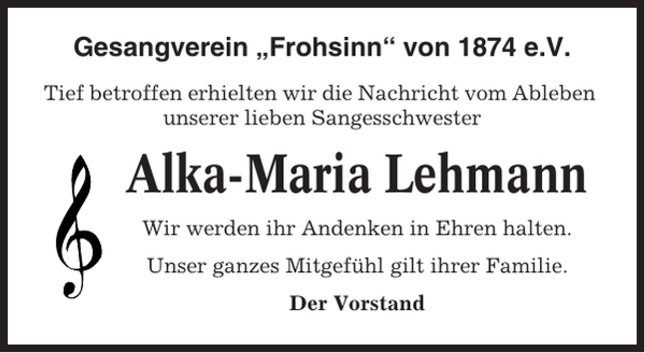<p>Gesangverein „Frohsinn“ von 1874 e.V.<br />Tief betroffen erhielten wir die Nachricht vom Ableben<br />unserer lieben Sangesschwester</p><p>Alka-Maria Lehmann<br />Wir werden ihr Andenken in Ehren halten.<br />Unser ganzes Mitgefühl gilt ihrer Familie.<br />Der Vorstand</p>