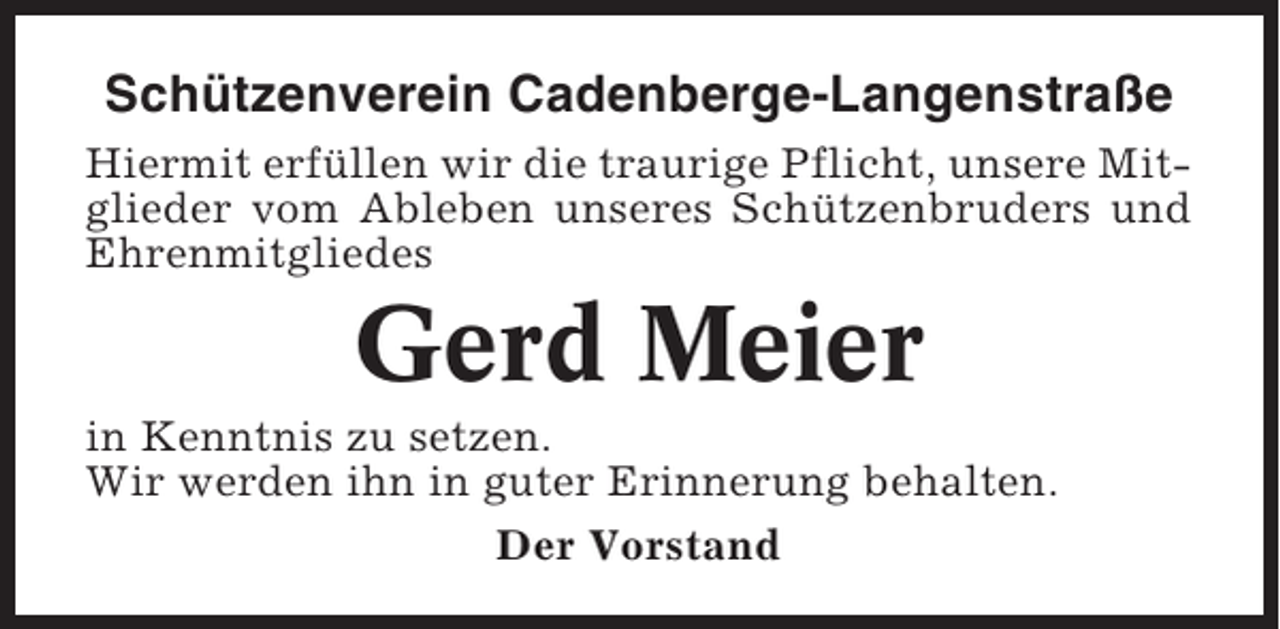 <p>Schützenverein Cadenberge-Langenstraße<br />Hiermit erfüllen wir die traurige Pflicht, unsere Mitglieder vom Ableben unseres Schützenbruders und<br />Ehrenmitgliedes</p><p>Gerd Meier<br />in Kenntnis zu setzen.<br />Wir werden ihn in guter Erinnerung behalten.<br />Der Vorstand</p>