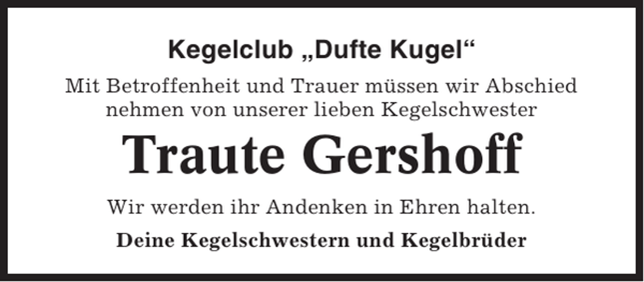 <p>Kegelclub „Dufte Kugel“<br />Mit Betroffenheit und Trauer müssen wir Abschied<br />nehmen von unserer lieben Kegelschwester</p><p>Traute Gershoff<br />Wir werden ihr Andenken in Ehren halten.<br />Deine Kegelschwestern und Kegelbrüder</p>
