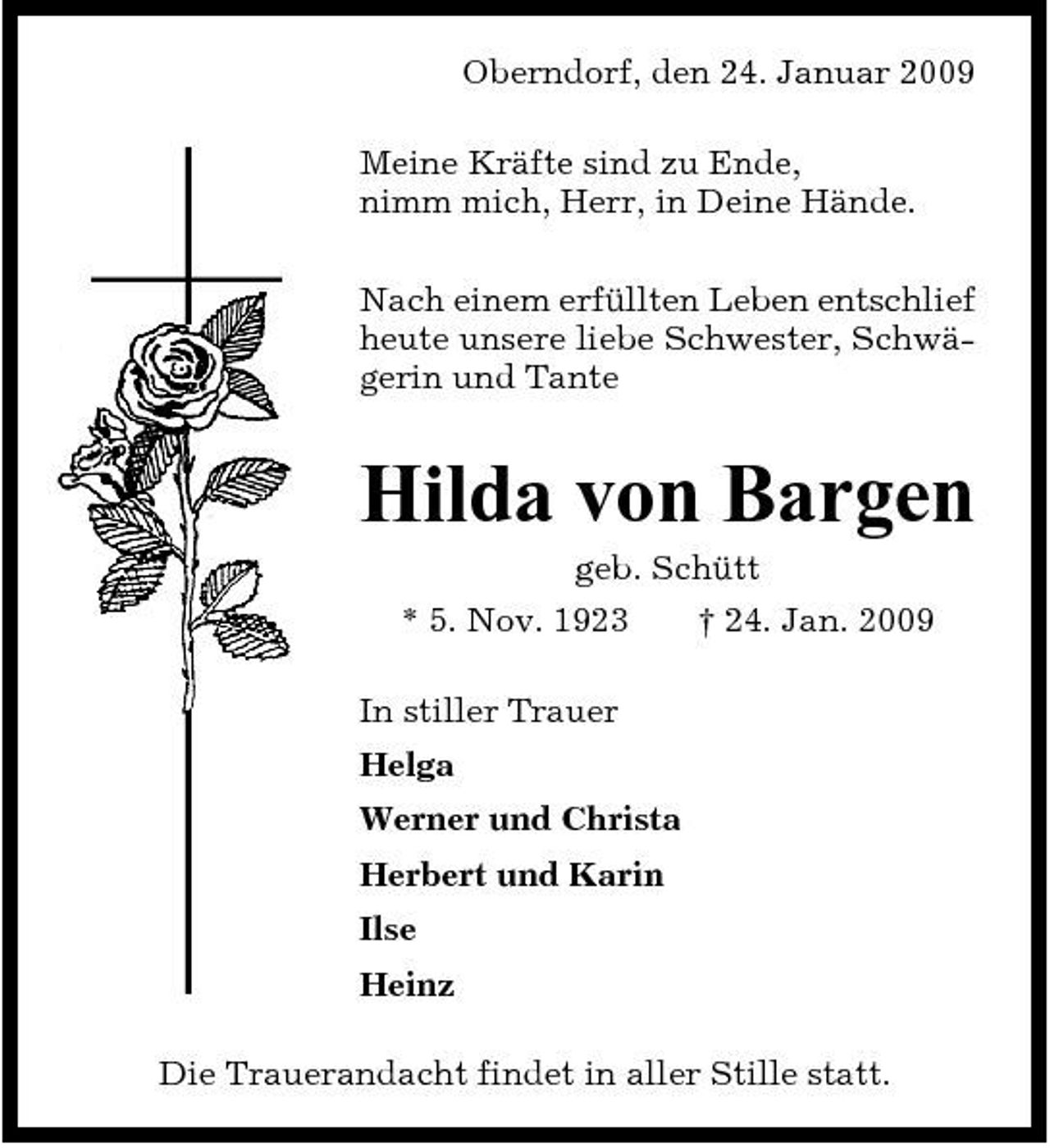 <p>Oberndorf, den 24. Januar 2009 Meine Kräfte sind zu Ende, nimm mich, Herr, in Deine Hände. Nach einem erfüllten Leben entschlief heute unsere liebe Schwester, Schwägerin und Tante</p><p>Hilda von Bargen<br />geb. Schütt * 5. Nov. 1923 In stiller Trauer Helga Werner und Christa Herbert und Karin Ilse Heinz Die Trauerandacht findet in aller Stille statt. † 24. Jan. 2009</p>