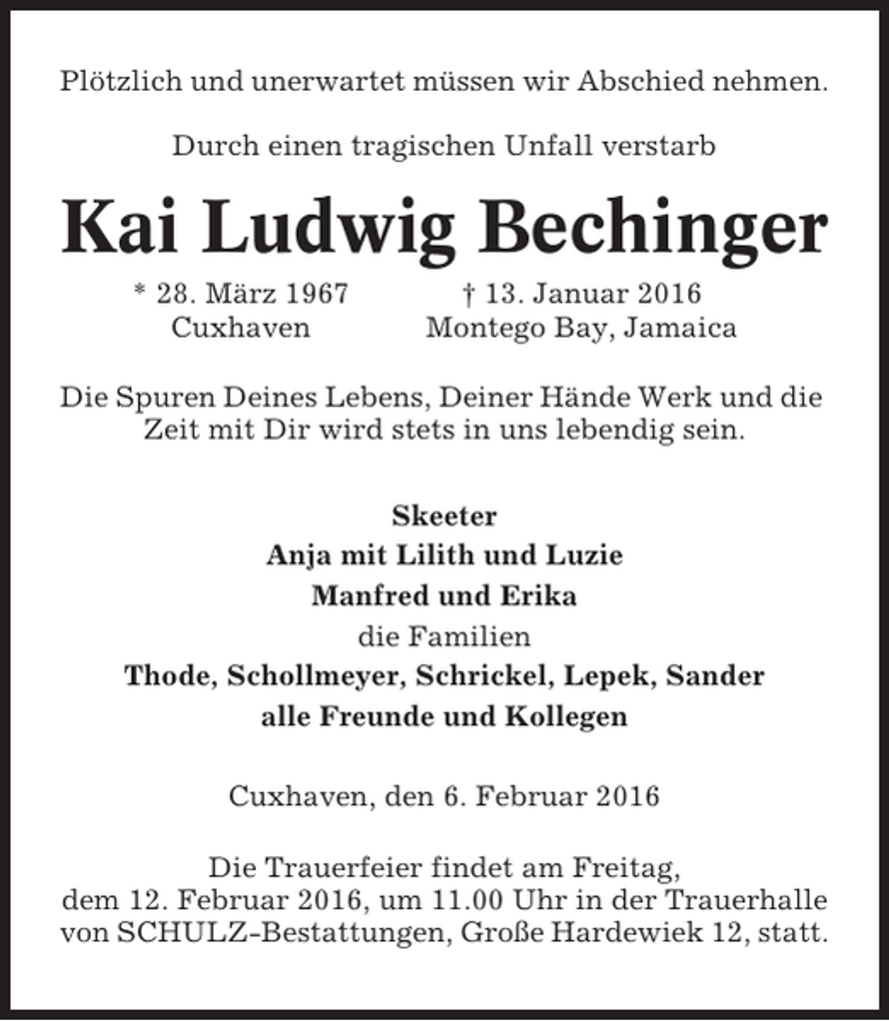 <p>Plötzlich und unerwartet müssen wir Abschied nehmen.<br />Durch einen tragischen Unfall verstarb</p><p>Kai Ludwig Bechinger<br />* 28. März 1967<br />Cuxhaven</p><p>† 13. Januar 2016<br />Montego Bay, Jamaica</p><p>Die Spuren Deines Lebens, Deiner Hände Werk und die<br />Zeit mit Dir wird stets in uns lebendig sein.<br />Skeeter<br />Anja mit Lilith und Luzie<br />Manfred und Erika<br />die Familien<br />Thode, Schollmeyer, Schrickel, Lepek, Sander<br />alle Freunde und Kollegen<br />Cuxhaven, den 6. Februar 2016<br />Die Trauerfeier findet am Freitag,<br />dem 12. Februar 2016, um 11.00 Uhr in der Trauerhalle<br />von SCHULZ-Bestattungen, Große Hardewiek 12, statt.</p>