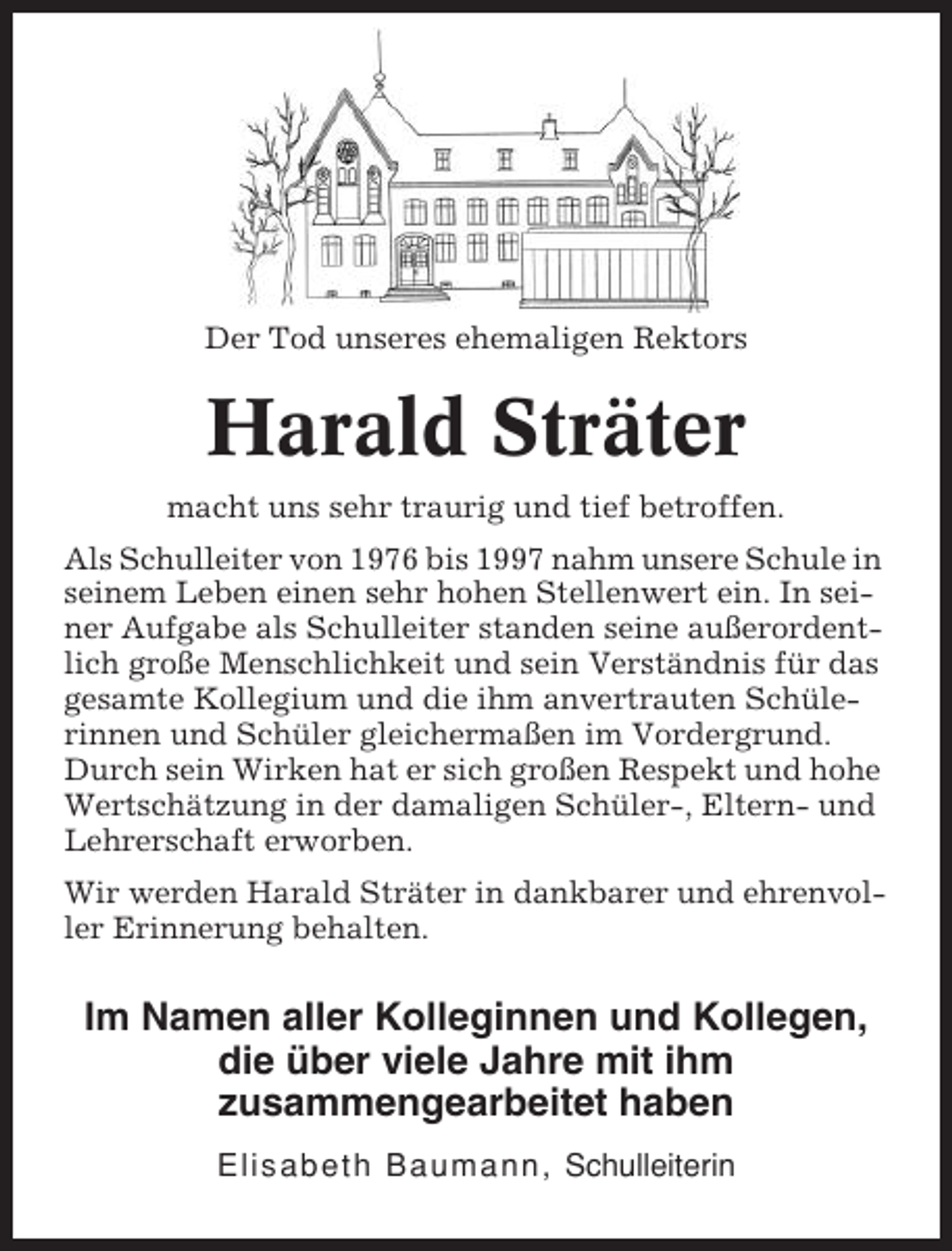 <p>Der Tod unseres ehemaligen Rektors</p><p>Harald Sträter<br />macht uns sehr traurig und tief betroffen.<br />Als Schulleiter von 1976 bis 1997 nahm unsere Schule in<br />seinem Leben einen sehr hohen Stellenwert ein. In seiner Aufgabe als Schulleiter standen seine außerordentlich große Menschlichkeit und sein Verständnis für das<br />gesamte Kollegium und die ihm anvertrauten Schülerinnen und Schüler gleichermaßen im Vordergrund.<br />Durch sein Wirken hat er sich großen Respekt und hohe<br />Wertschätzung in der damaligen Schüler-, Eltern- und<br />Lehrerschaft erworben.<br />Wir werden Harald Sträter in dankbarer und ehrenvoller Erinnerung behalten.</p><p>Im Namen aller Kolleginnen und Kollegen,<br />die über viele Jahre mit ihm<br />zusammengearbeitet haben<br />Elisabeth Baumann, Schulleiterin</p>