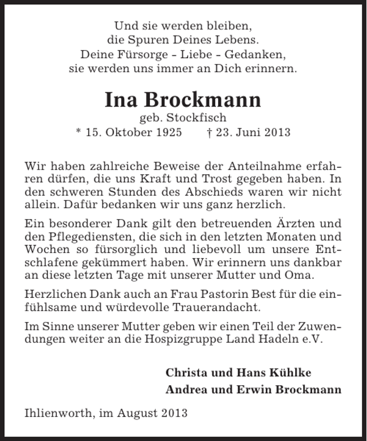 <p>Und sie werden bleiben,<br />die Spuren Deines Lebens.<br />Deine Fürsorge - Liebe - Gedanken,<br />sie werden uns immer an Dich erinnern.</p><p>Ina Brockmann<br />geb. Stockfisch<br />* 15. Oktober 1925<br />† 23. Juni 2013<br />Wir haben zahlreiche Beweise der Anteilnahme erfahren dürfen, die uns Kraft und Trost gegeben haben. In<br />den schweren Stunden des Abschieds waren wir nicht<br />allein. Dafür bedanken wir uns ganz herzlich.<br />Ein besonderer Dank gilt den betreuenden Ärzten und<br />den Pflegediensten, die sich in den letzten Monaten und<br />Wochen so fürsorglich und liebevoll um unsere Entschlafene gekümmert haben. Wir erinnern uns dankbar<br />an diese letzten Tage mit unserer Mutter und Oma.<br />Herzlichen Dank auch an Frau Pastorin Best für die einfühlsame und würdevolle Trauerandacht.<br />Im Sinne unserer Mutter geben wir einen Teil der Zuwendungen weiter an die Hospizgruppe Land Hadeln e.V.<br />Christa und Hans Kühlke<br />Andrea und Erwin Brockmann<br />Ihlienworth, im August 2013</p>
