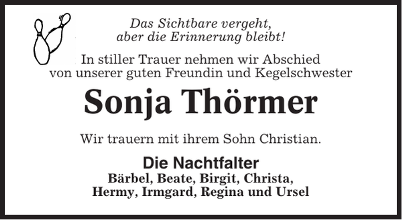 <p>Das Sichtbare vergeht,<br />aber die Erinnerung bleibt!<br />In stiller Trauer nehmen wir Abschied<br />von unserer guten Freundin und Kegelschwester</p><p>Sonja Thörmer<br />Wir trauern mit ihrem Sohn Christian.</p><p>Die Nachtfalter<br />Bärbel, Beate, Birgit, Christa,<br />Hermy, Irmgard, Regina und Ursel</p>