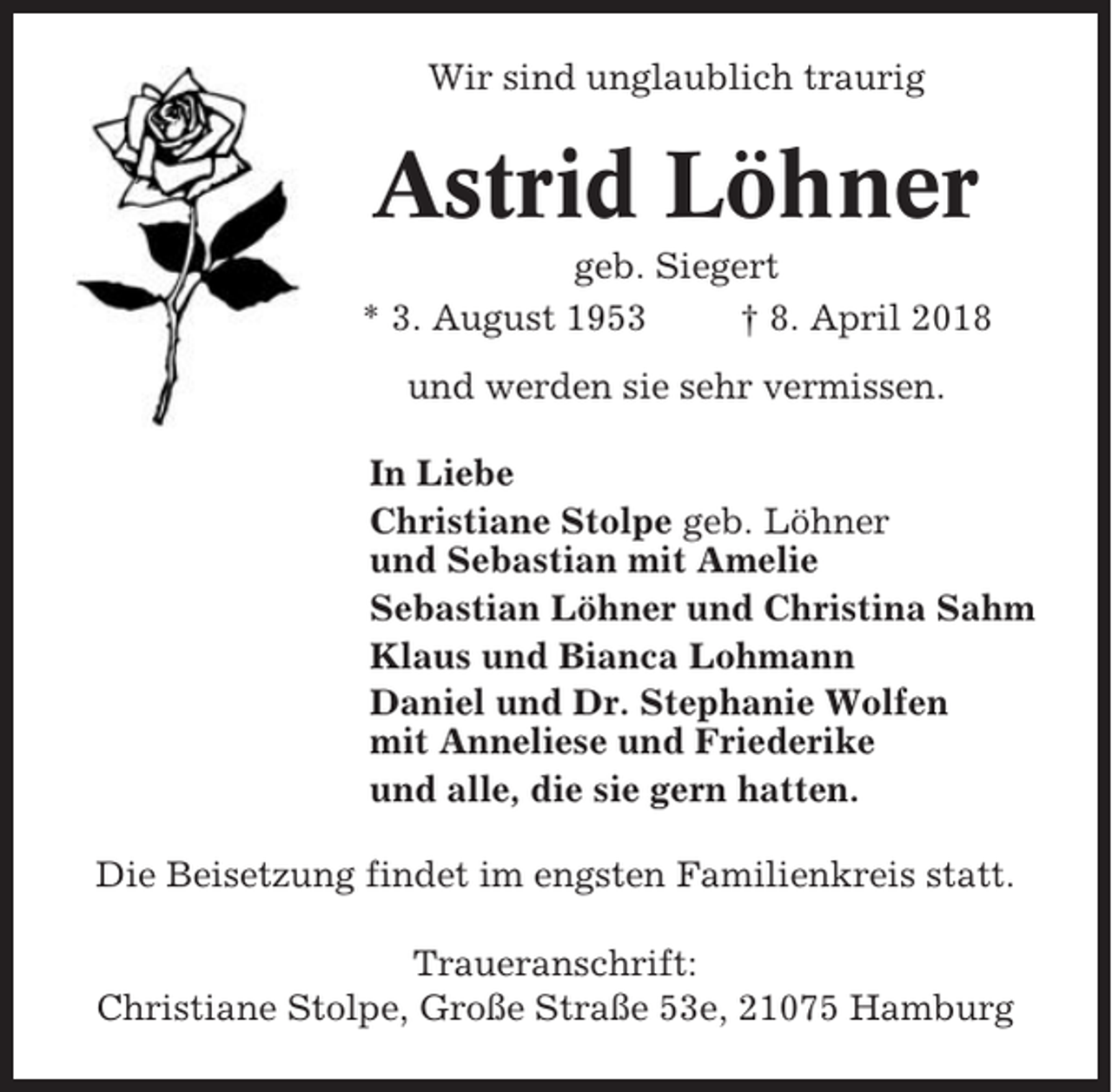 <p>Wir sind unglaublich traurig</p><p>Astrid Löhner<br />geb. Siegert<br />* 3. August 1953<br />† 8. April 2018<br />und werden sie sehr vermissen.<br />In Liebe<br />Christiane Stolpe geb. Löhner<br />und Sebastian mit Amelie<br />Sebastian Löhner und Christina Sahm<br />Klaus und Bianca Lohmann<br />Daniel und Dr. Stephanie Wolfen<br />mit Anneliese und Friederike<br />und alle, die sie gern hatten.<br />Die Beisetzung findet im engsten Familienkreis statt.<br />Traueranschrift:<br />Christiane Stolpe, Große Straße 53e, 21075 Hamburg</p>