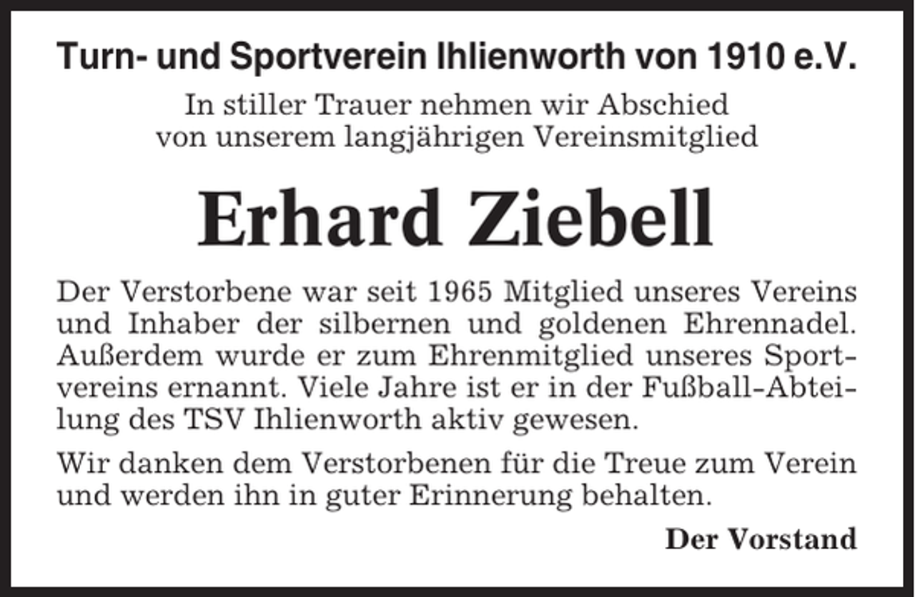 <p>Turn- und Sportverein Ihlienworth von 1910 e.V.<br />In stiller Trauer nehmen wir Abschied<br />von unserem langjährigen Vereinsmitglied</p><p>Erhard Ziebell<br />Der Verstorbene war seit 1965 Mitglied unseres Vereins<br />und Inhaber der silbernen und goldenen Ehrennadel.<br />Außerdem wurde er zum Ehrenmitglied unseres Sportvereins ernannt. Viele Jahre ist er in der Fußball-Abteilung des TSV Ihlienworth aktiv gewesen.<br />Wir danken dem Verstorbenen für die Treue zum Verein<br />und werden ihn in guter Erinnerung behalten.<br />Der Vorstand</p>