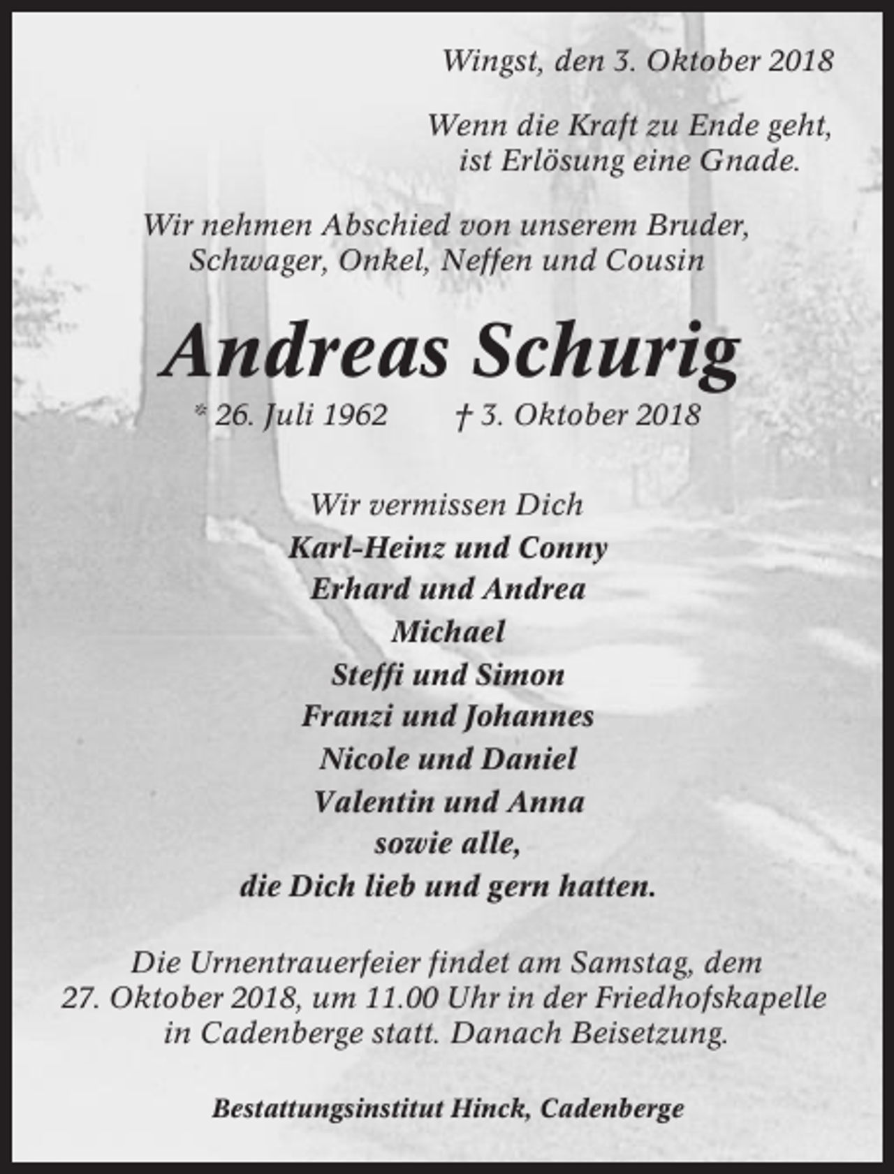 <p>Wingst, den 3. Oktober 2018<br />Wenn die Kraft zu Ende geht,<br />ist Erlösung eine Gnade.<br />Wir nehmen Abschied von unserem Bruder,<br />Schwager, Onkel, Neffen und Cousin</p><p>Andreas Schurig<br />* 26. Juli 1962</p><p>† 3. Oktober 2018</p><p>Wir vermissen Dich<br />Karl-Heinz und Conny<br />Erhard und Andrea<br />Michael<br />Steffi und Simon<br />Franzi und Johannes<br />Nicole und Daniel<br />Valentin und Anna<br />sowie alle,<br />die Dich lieb und gern hatten.<br />Die Urnentrauerfeier findet am Samstag, dem<br />27. Oktober 2018, um 11.00 Uhr in der Friedhofskapelle<br />in Cadenberge statt. Danach Beisetzung.<br />Bestattungsinstitut Hinck, Cadenberge</p>