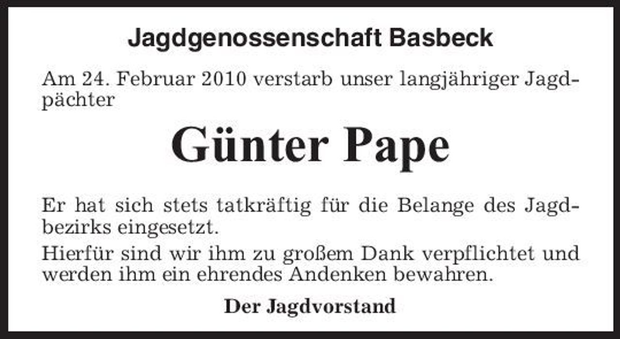 <p>Jagdgenossenschaft Basbeck<br />Am 24. Februar 2010 verstarb unser langjähriger Jagdpächter</p><p>Günter Pape<br />Er hat sich stets tatkräftig für die Belange des Jagdbezirks eingesetzt. Hierfür sind wir ihm zu großem Dank verpflichtet und werden ihm ein ehrendes Andenken bewahren. Der Jagdvorstand</p>