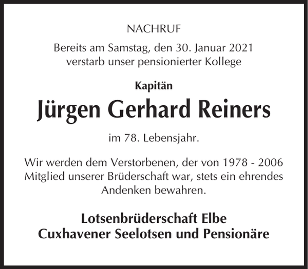 <p>NACHRUF<br />Bereits am Samstag, den 30. Januar 2021<br />verstarb unser pensionierter Kollege<br />Kapitän</p><p>Jürgen Gerhard Reiners<br />im 78. Lebensjahr.<br />Wir werden dem Verstorbenen, der von 1978 - 2006<br />Mitglied unserer Brüderschaft war, stets ein ehrendes<br />Andenken bewahren.</p><p>Lotsenbrüderschaft Elbe<br />Cuxhavener Seelotsen und Pensionäre</p>