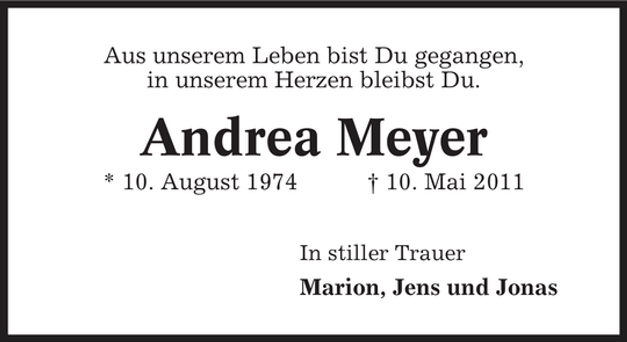 <p>Aus unserem Leben bist Du gegangen, in unserem Herzen bleibst Du.</p><p>Andrea Meyer<br />* 10. August 1974 † 10. Mai 2011<br />In stiller Trauer</p><p>Marion, Jens und Jonas</p>