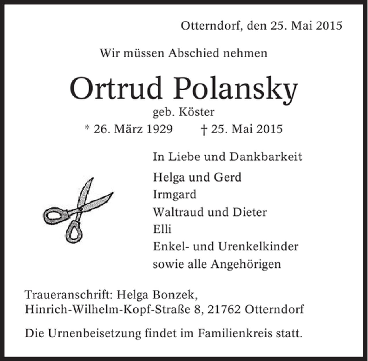 <p>Otterndorf, den 25. Mai 2015<br />Wir müssen Abschied nehmen</p><p>Ortrud Polansky<br />geb. Köster<br />* 26. März 1929<br />† 25. Mai 2015<br />In Liebe und Dankbarkeit<br />Helga und Gerd<br />Irmgard<br />Waltraud und Dieter<br />Elli<br />Enkel- und Urenkelkinder<br />sowie alle Angehörigen<br />Traueranschrift: Helga Bonzek,<br />Hinrich-Wilhelm-Kopf-Straße 8, 21762 Otterndorf<br />Die Urnenbeisetzung findet im Familienkreis statt.</p>