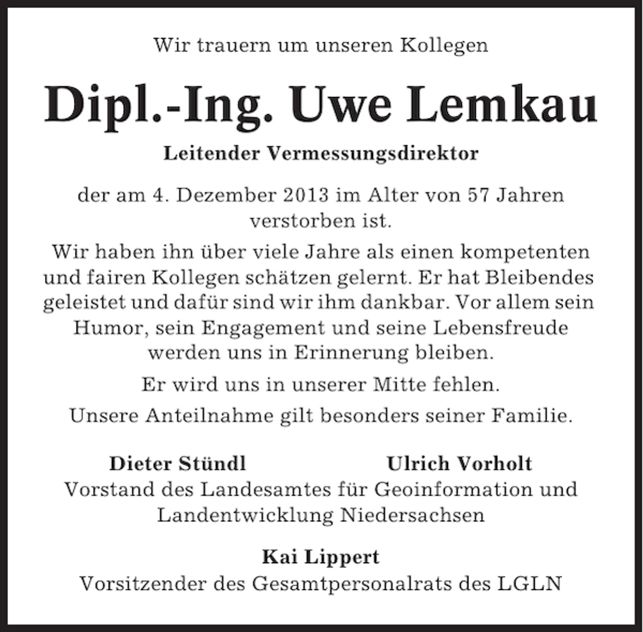 <p>Wir trauern um unseren Kollegen</p><p>Dipl.-Ing. Uwe Lemkau<br />Leitender Vermessungsdirektor<br />der am 4. Dezember 2013 im Alter von 57 Jahren<br />verstorben ist.<br />Wir haben ihn über viele Jahre als einen kompetenten<br />und fairen Kollegen schätzen gelernt. Er hat Bleibendes<br />geleistet und dafür sind wir ihm dankbar. Vor allem sein<br />Humor, sein Engagement und seine Lebensfreude<br />werden uns in Erinnerung bleiben.<br />Er wird uns in unserer Mitte fehlen.<br />Unsere Anteilnahme gilt besonders seiner Familie.<br />Dieter Stündl<br />Ulrich Vorholt<br />Vorstand des Landesamtes für Geoinformation und<br />Landentwicklung Niedersachsen<br />Kai Lippert<br />Vorsitzender des Gesamtpersonalrats des LGLN</p>