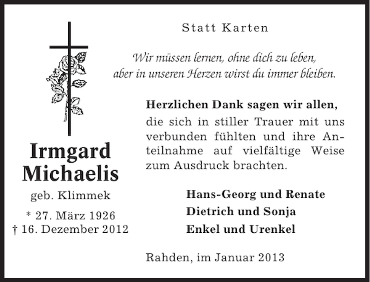 <p>Statt Karten</p><p>Wir müssen lernen, ohne dich zu leben,<br />aber in unseren Herzen wirst du immer bleiben.</p><p>Irmgard<br />Michaelis<br />geb. Klimmek<br />* 27. März 1926<br />† 16. Dezember 2012</p><p>Herzlichen Dank sagen wir allen,<br />die sich in stiller Trauer mit uns<br />verbunden fühlten und ihre Anteilnahme auf vielfältige Weise<br />zum Ausdruck brachten.<br />Hans-Georg und Renate<br />Dietrich und Sonja<br />Enkel und Urenkel<br />Rahden, im Januar 2013</p>