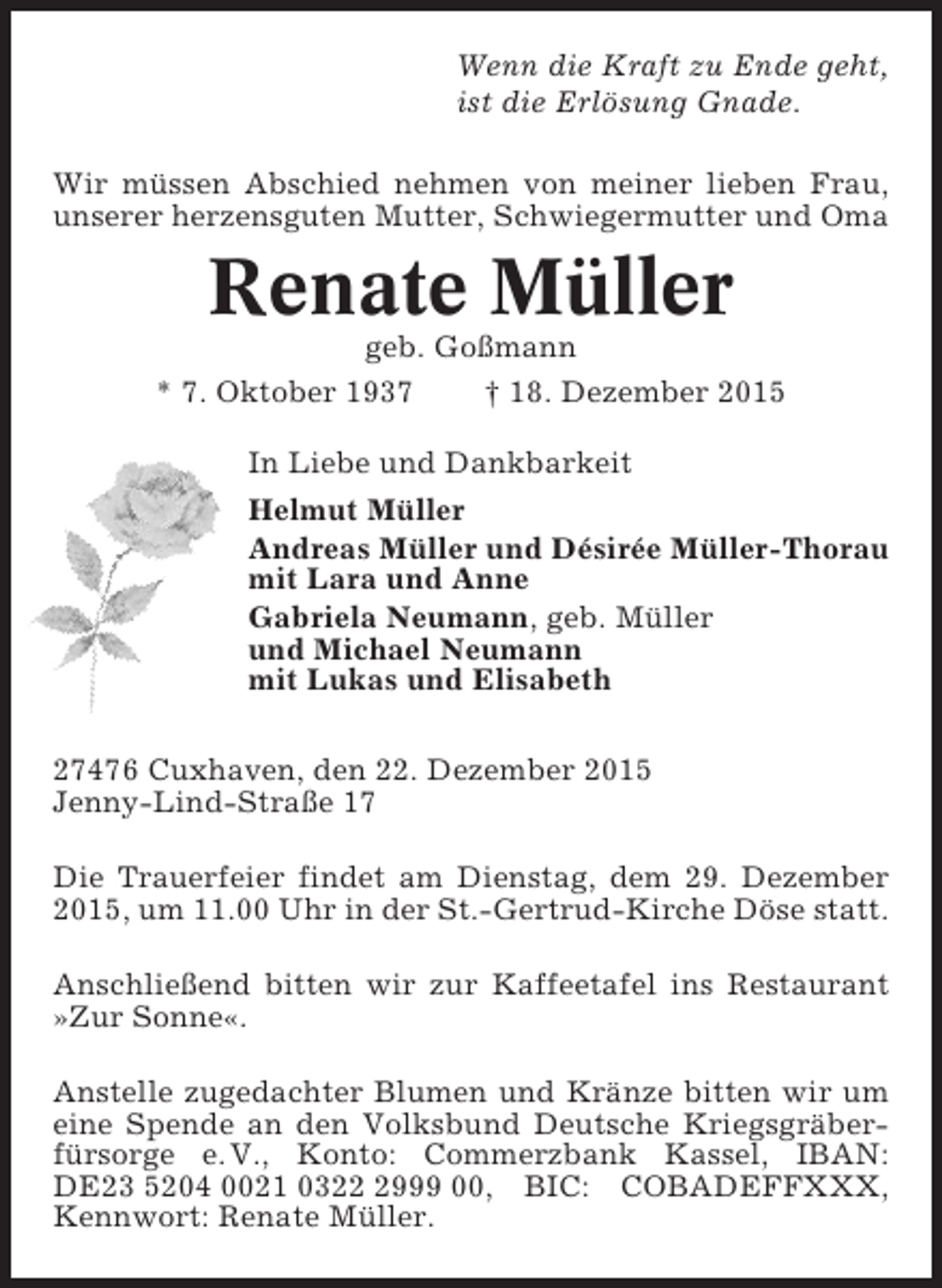 <p>Wenn die Kraft zu Ende geht,<br />ist die Erlösung Gnade.<br />Wir müssen Abschied nehmen von meiner lieben Frau,<br />unserer herzensguten Mutter, Schwiegermutter und Oma</p><p>Renate Müller<br />geb. Goßmann<br />* 7. Oktober 1937</p><p>† 18. Dezember 2015</p><p>In Liebe und Dankbarkeit<br />Helmut Müller<br />Andreas Müller und Désirée Müller-Thorau<br />mit Lara und Anne<br />Gabriela Neumann, geb. Müller<br />und Michael Neumann<br />mit Lukas und Elisabeth<br />27476 Cuxhaven, den 22. Dezember 2015<br />Jenny-Lind-Straße 17<br />Die Trauerfeier findet am Dienstag, dem 29. Dezember<br />2015, um 11.00 Uhr in der St.-Gertrud-Kirche Döse statt.<br />Anschließend bitten wir zur Kaffeetafel ins Restaurant<br />»Zur Sonne«.<br />Anstelle zugedachter Blumen und Kränze bitten wir um<br />eine Spende an den Volksbund Deutsche Kriegsgräberfürsorge e. V., Konto: Commerzbank Kassel, IBAN:<br />DE23 5204 0021 032999 00, BIC: COBADEFFXXX,<br />Kennwort: Renate Müller.</p>