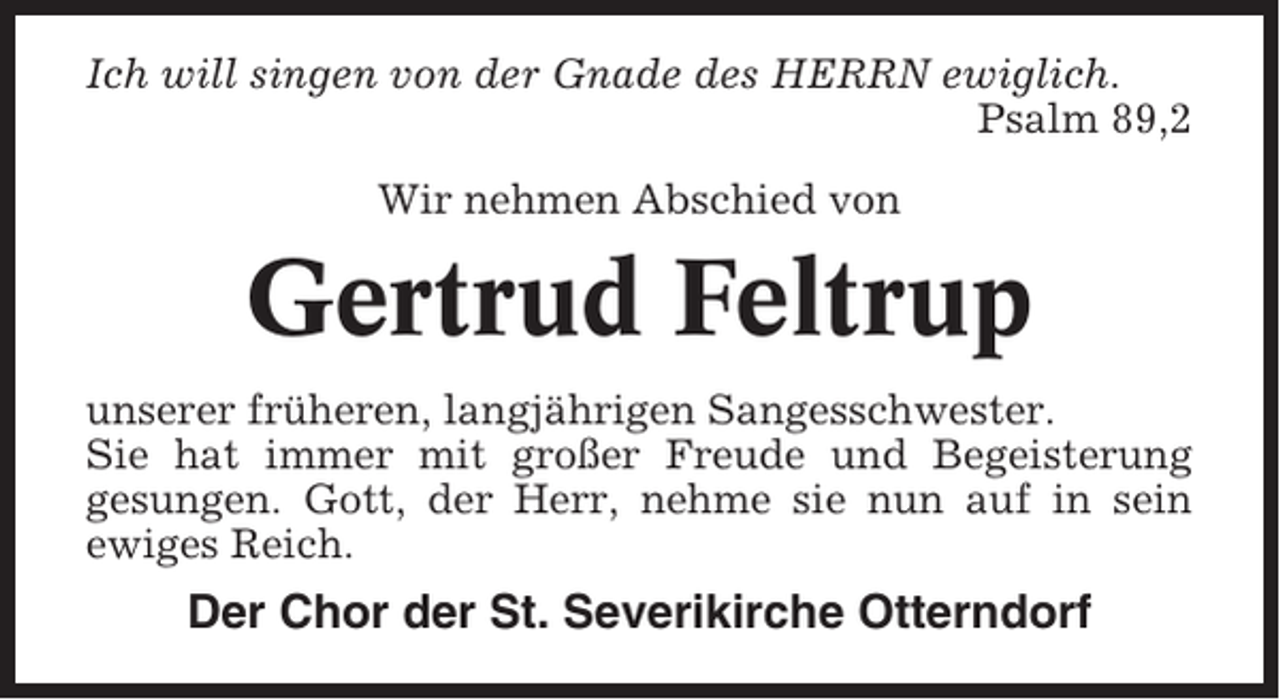 <p>Ich will singen von der Gnade des HERRN ewiglich.<br />Psalm 89,2<br />Wir nehmen Abschied von</p><p>Gertrud Feltrup<br />unserer früheren, langjährigen Sangesschwester.<br />Sie hat immer mit großer Freude und Begeisterung<br />gesungen. Gott, der Herr, nehme sie nun auf in sein<br />ewiges Reich.</p><p>Der Chor der St. Severikirche Otterndorf</p>