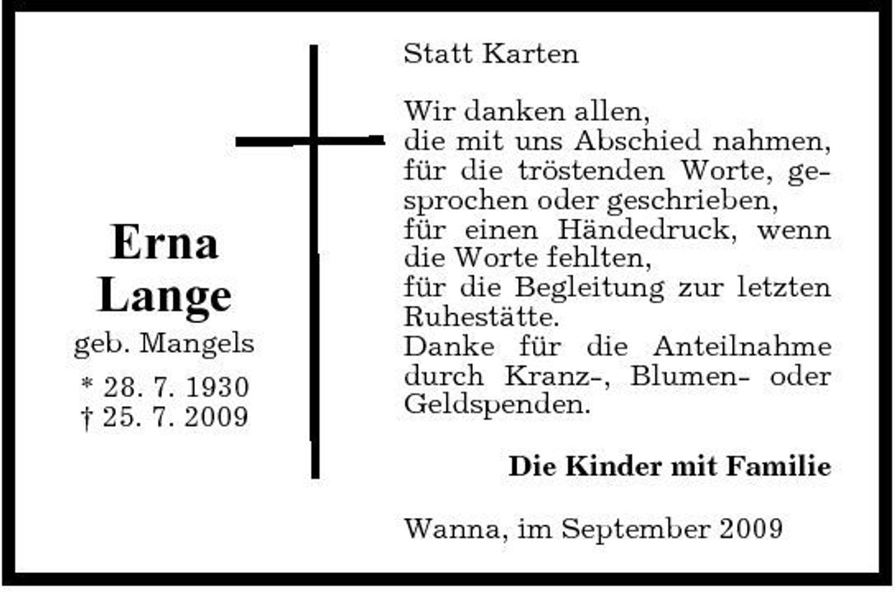 <p>Statt Karten Wir danken allen, die mit uns Abschied nahmen, für die tröstenden Worte, gesprochen oder geschrieben, für einen Händedruck, wenn die Worte fehlten, für die Begleitung zur letzten Ruhestätte. Danke für die Anteilnahme durch Kranz-, Blumen- oder Geldspenden. Die Kinder mit Familie Wanna, im September 2009</p><p>Erna Lange<br />geb. Mangels * 28. 7. 1930 † 25. 7. 2009</p>