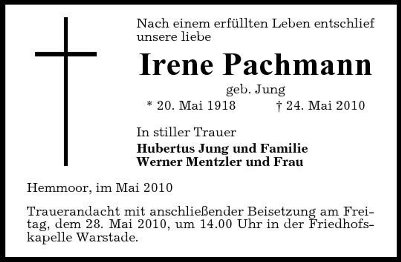 <p>Nach einem erfüllten Leben entschlief unsere liebe</p><p>Irene Pachmann<br />geb. Jung * 20. Mai 1918 † 24. Mai 2010 In stiller Trauer Hubertus Jung und Familie Werner Mentzler und Frau Hemmoor, im Mai 2010 Trauerandacht mit anschließender Beisetzung am Freitag, dem 28. Mai 2010, um 14.00 Uhr in der Friedhofskapelle Warstade.</p>