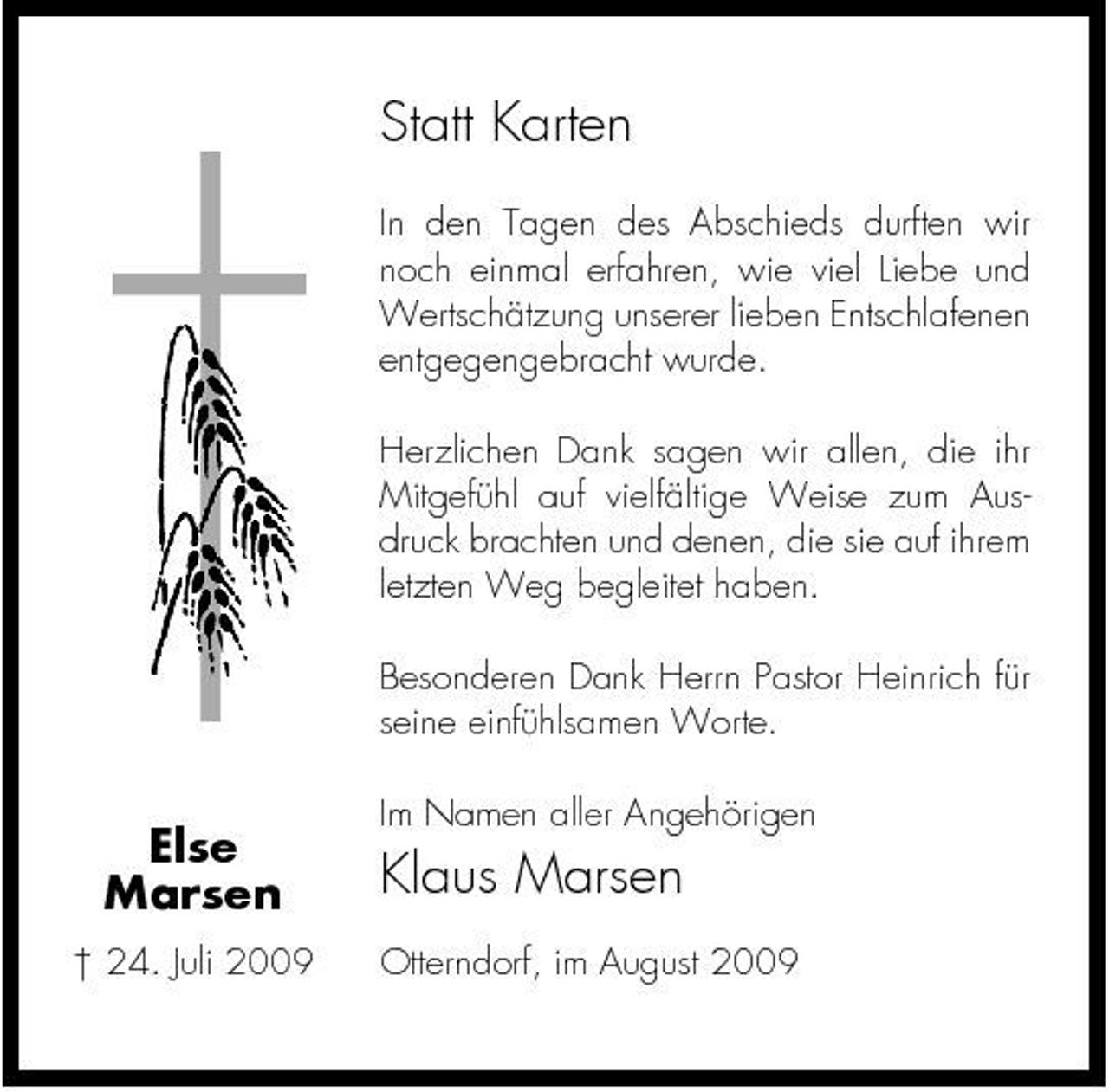 <p>Statt Karten<br />In den Tagen des Abschieds durften wir noch einmal erfahren, wie viel Liebe und Wertschätzung unserer lieben Entschlafenen entgegengebracht wurde. Herzlichen Dank sagen wir allen, die ihr Mitgefühl auf vielfältige Weise zum Ausdruck brachten und denen, die sie auf ihrem letzten Weg begleitet haben. Besonderen Dank Herrn Pastor Heinrich für seine einfühlsamen Worte.</p><p>Else Marsen<br />† 24. Juli 2009</p><p>Im Namen aller Angehörigen</p><p>Klaus Marsen<br />Otterndorf, im August 2009</p>