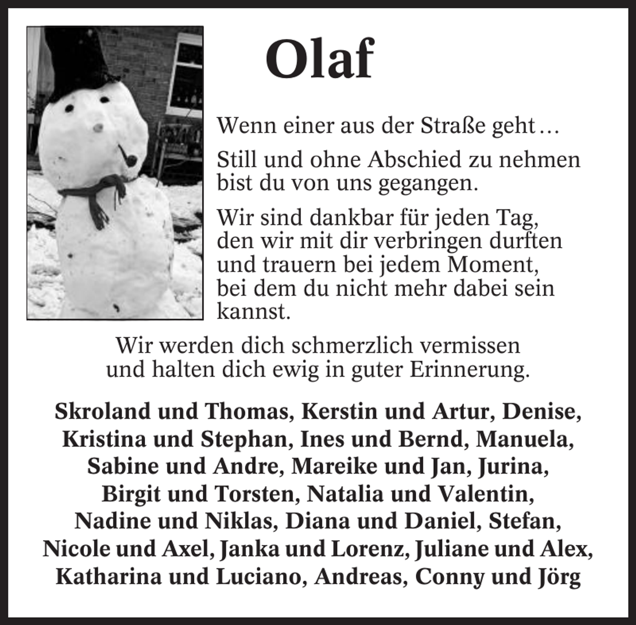 <p>Olaf<br />Wenn einer aus der Straße geht …<br />Still und ohne Abschied zu nehmen<br />bist du von uns gegangen.<br />Wir sind dankbar für jeden Tag,<br />den wir mit dir verbringen durften<br />und trauern bei jedem Moment,<br />bei dem du nicht mehr dabei sein<br />kannst.<br />Wir werden dich schmerzlich vermissen<br />und halten dich ewig in guter Erinnerung.<br />Skroland und Thomas, Kerstin und Artur, Denise,<br />Kristina und Stephan, Ines und Bernd, Manuela,<br />Sabine und Andre, Mareike und Jan, Jurina,<br />Birgit und Torsten, Natalia und Valentin,<br />Nadine und Niklas, Diana und Daniel, Stefan,<br />Nicole und Axel, Janka und Lorenz, Juliane und Alex,<br />Katharina und Luciano, Andreas, Conny und Jörg</p>