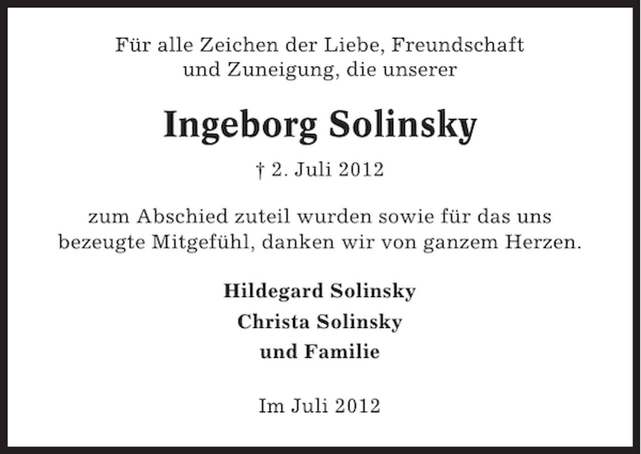 <p>Für alle Zeichen der Liebe, Freundschaft<br />und Zuneigung, die unserer</p><p>Ingeborg Solinsky<br />† 2. Juli 2012<br />zum Abschied zuteil wurden sowie für das uns<br />bezeugte Mitgefühl, danken wir von ganzem Herzen.<br />Hildegard Solinsky<br />Christa Solinsky<br />und Familie<br />Im Juli 2012</p>
