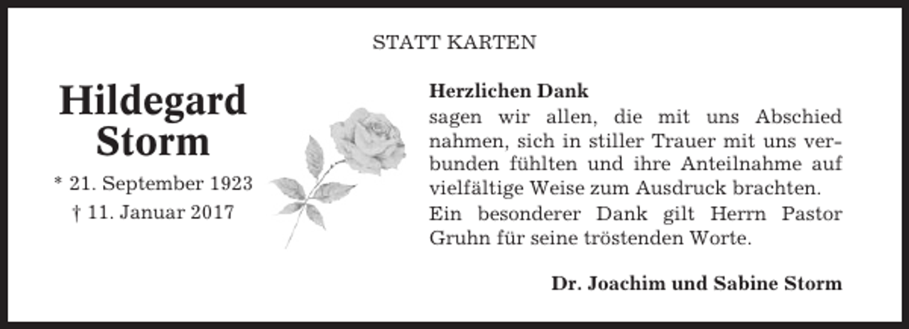 <p>STATT KARTEN</p><p>Hildegard<br />Storm<br />* 21. September 1923<br />† 11. Januar 2017</p><p>Herzlichen Dank<br />sagen wir allen, die mit uns Abschied<br />nahmen, sich in stiller Trauer mit uns verbunden fühlten und ihre Anteilnahme auf<br />vielfältige Weise zum Ausdruck brachten.<br />Ein besonderer Dank gilt Herrn Pastor<br />Gruhn für seine tröstenden Worte.<br />Dr. Joachim und Sabine Storm</p>